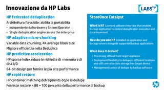 Innovazione da HP Labs
HP federated deduplication
Architettura flessibile: abilita la portabilità
• Independente da hardware o Sistemi Operativi
• Single deduplication engine across the enterprise

HP adaptive micro-chunking
Variable data chunking, 4K average block size
Migliore efficienza nella Deduplica

HP predictive acceleration
HP sparse index riduce le richieste di memoria e di
disk I/O
64-bit design per fornire le più alte performance

StoreOnce Catalyst
What is it? Licensed software interface that enables
backup application to control deduplication execution and
data movement.

How do you use it? Installed on application and
backup servers alongside supported backup applications.

What does it deliver?
• Processing offload from target appliance
• Deployment flexibility to dedupe in different locations
and still centralize data storage into target device
• Management control of dedupe by backup software

HP rapid restore
HP container matching defragments dopo la dedupe
Fornisce restore = 80 – 100 percento della performance di backup
26

 