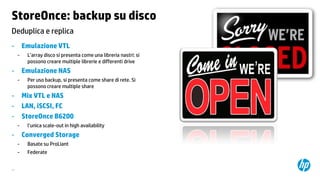 StoreOnce: backup su disco
Deduplica e replica
-

Emulazione VTL
-

-

L’array disco si presenta come una libreria nastri: si
possono creare multiple librerie e differenti drive

Emulazione NAS
-

-

Per uso backup, si presenta come share di rete. Si
possono creare multiple share

Mix VTL e NAS
LAN, iSCSI, FC
StoreOnce B6200
-

-

l’unica scale-out in high availability

Converged Storage
-

27

Basate su ProLiant
Federate

 