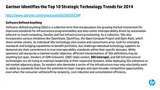 Gartner Identifies the Top 10 Strategic Technology Trends for 2014
http://www.gartner.com/newsroom/id/2603623#!
Software Defined Anything
Software-defined anything (SDx) is a collective term that encapsulates the growing market momentum for
improved standards for infrastructure programmability and data center interoperability driven by automation
inherent to cloud computing, DevOps and fast infrastructure provisioning. As a collective, SDx also
incorporates various initiatives like OpenStack, OpenFlow, the Open Compute Project and Open Rack, which
share similar visions. As individual SDx technology silos evolve and consortiums arise, look for emerging
standards and bridging capabilities to benefit portfolios, but challenge individual technology suppliers to
demonstrate their commitment to true interoperability standards within their specific domains. While
openness will always be a claimed vendor objective, different interpretations of SDx definitions may be
anything but open. Vendors of SDN (network), SDDC (data center), SDS (storage), and SDI (infrastructure)
technologies are all trying to maintain leadership in their respective domains, while deploying SDx initiatives to
aid market adjacency plays. So vendors who dominate a sector of the infrastructure may only reluctantly want
to abide by standards that have the potential to lower margins and open broader competitive opportunities,
even when the consumer will benefit by simplicity, cost reduction and consolidation efficiency.

3

 