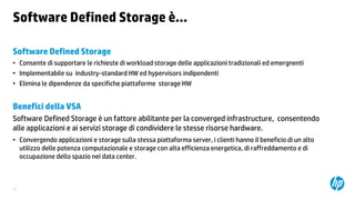 Software Defined Storage è…
Software Defined Storage
• Consente di supportare le richieste di workload storage delle applicazioni tradizionali ed emergnenti
• Implementabile su industry-standard HW ed hypervisors indipendenti
• Elimina le dipendenze da specifiche piattaforme storage HW

Benefici della VSA
Software Defined Storage è un fattore abilitante per la converged infrastructure, consentendo
alle applicazioni e ai servizi storage di condividere le stesse risorse hardware.
• Convergendo applicazioni e storage sulla stessa piattaforma server, i clienti hanno il beneficio di un alto
utilizzo delle potenza computazionale e storage con alta efficienza energetica, di raffreddamento e di
occupazione dello spazio nei data center.

34

 