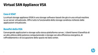 Virtual SAN Appliance VSA
Cosa è VSA?
La virtual storage appliance (VSA) è uno storage software-based che gira in una virtual machine
su un server virtualizzato. Offre tutte le funzionalità dello storage condiviso richieste dalle
applicazioni virtualizzate.

Benefici della VSA
Convergendo applicazioni e storage sulla stessa piattaforma server, i clienti hanno il beneficio di
un alto utilizzo delle potenza computazionale e storage con alta efficienza energetica, di
raffreddamento e di occupazione dello spazio nei data center.

6

 