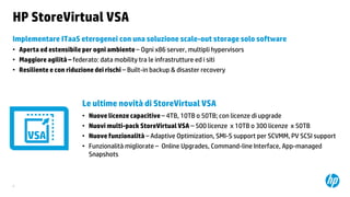 HP StoreVirtual VSA
Implementare ITaaS eterogenei con una soluzione scale-out storage solo software
• Aperta ed estensibile per ogni ambiente – Ogni x86 server, multipli hypervisors
• Maggiore agilità – federato: data mobility tra le infrastrutture ed i siti
• Resiliente e con riduzione dei rischi – Built-in backup & disaster recovery

Le ultime novità di StoreVirtual VSA
•
•
•
•

9

Nuove licenze capacitive – 4TB, 10TB o 50TB; con licenze di upgrade
Nuovi multi-pack StoreVirtual VSA – 500 licenze x 10TB o 300 licenze x 50TB
Nuove funzionalità – Adaptive Optimization, SMI-S support per SCVMM, PV SCSI support
Funzionalità migliorate – Online Upgrades, Command-line Interface, App-managed
Snapshots

 