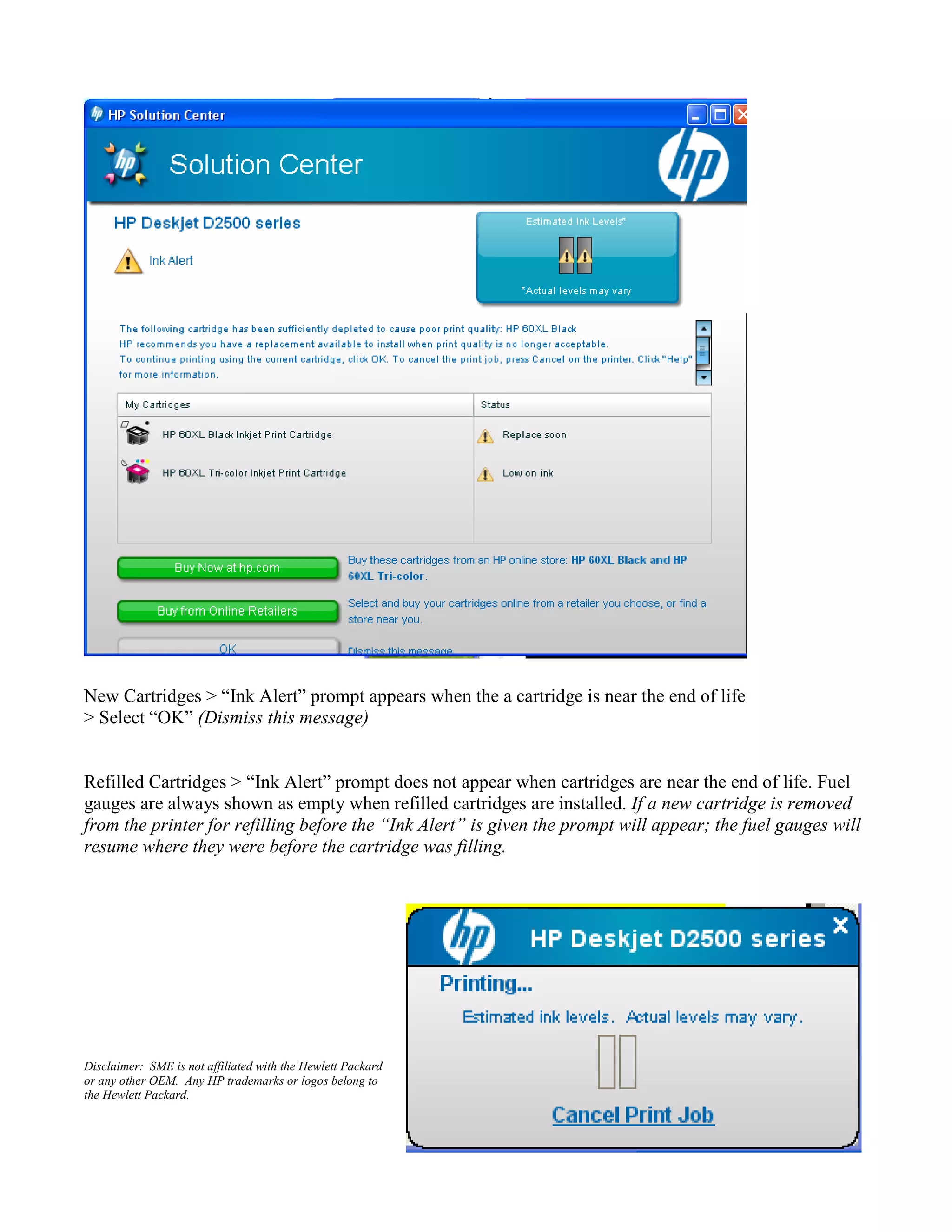 New Cartridges > “Ink Alert” prompt appears when the a cartridge is near the end of life
> Select “OK” (Dismiss this message)
Refilled Cartridges > “Ink Alert” prompt does not appear when cartridges are near the end of life. Fuel
gauges are always shown as empty when refilled cartridges are installed. If a new cartridge is removed
from the printer for refilling before the “Ink Alert” is given the prompt will appear; the fuel gauges will
resume where they were before the cartridge was filling.
Disclaimer: SME is not affiliated with the Hewlett Packard
or any other OEM. Any HP trademarks or logos belong to
the Hewlett Packard.
 