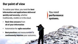 Our point of view
To realize your ideas, you need the best
information and applications delivered                                                                                                 You need
quickly and securely, whether                                                                                                          performance
traditionally, mobile or in the cloud.                                                                                                 systems.
• Real-time answers from
  all of your information

• Automation for agile execution
• Best practices and measurement to
  continuously improve your outcomes.


8   © Copyright 2012 Hewlett-Packard Development Company, L.P. The information contained herein is subject to change without notice.
 