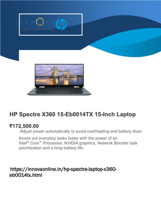 HP Spectre X360 15-Eb0014TX 15-Inch Laptop
₹172,500.00
Adjust power automatically to avoid overheating and battery drain.
Knock out everyday tasks faster with the power of an
Intel®
Core™
Processor, NVIDIA graphics, Network Booster task
prioritization and a long battery life.
https://innovaonline.in/hp-spectre-laptop-x360-
eb0014tx.html
tps://innovaonline.in/hp-spectre-laptop-x360-eb0014tx.html
[Email]
 