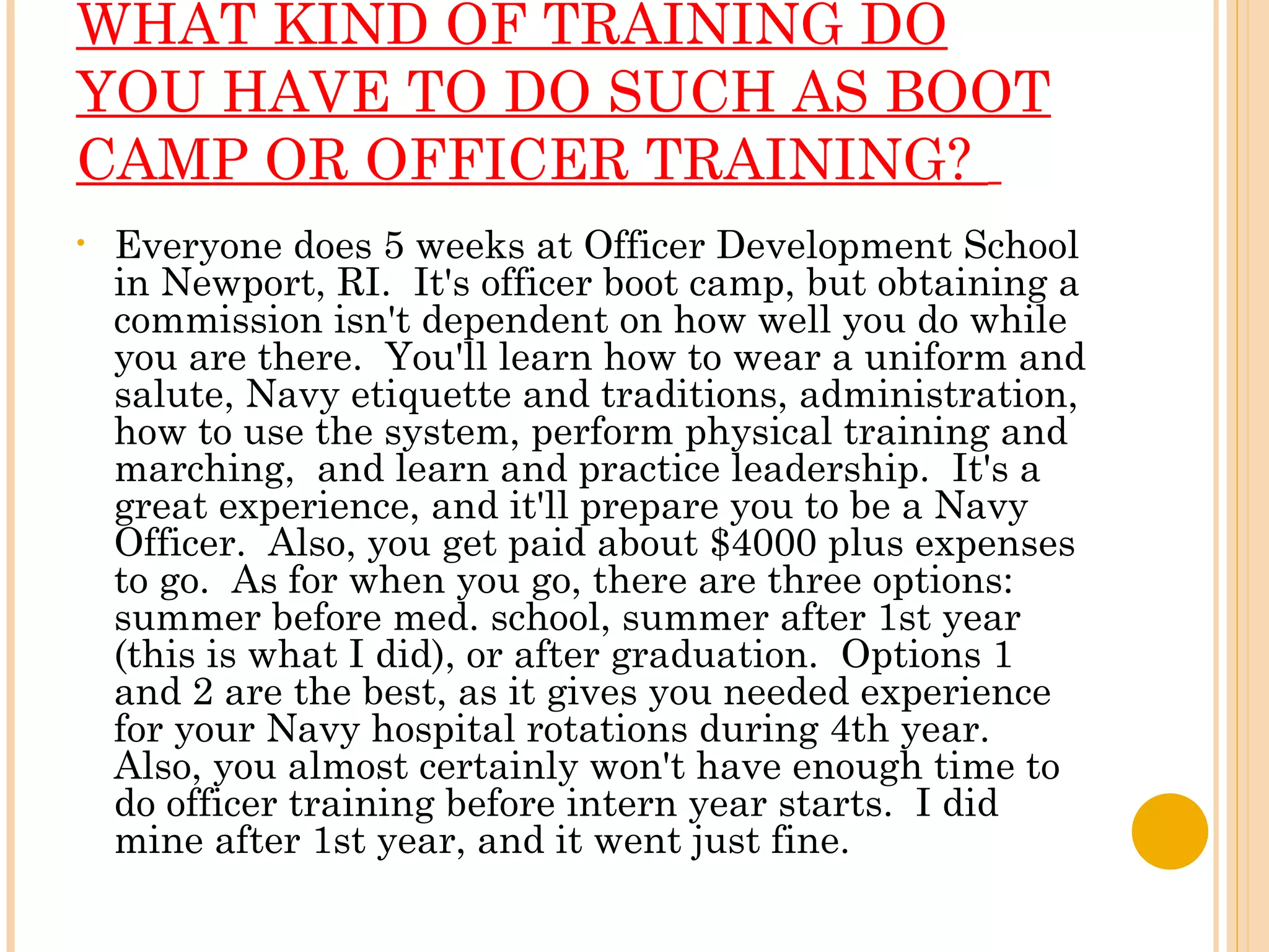 WHAT KIND OF TRAINING DO YOU HAVE TO DO SUCH AS BOOT CAMP OR OFFICER TRAINING?    Everyone does 5 weeks at Officer Development School in Newport, RI.  It's officer boot camp, but obtaining a commission isn't dependent on how well you do while you are there.  You'll learn how to wear a uniform and salute, Navy etiquette and traditions, administration, how to use the system, perform physical training and marching,  and learn and practice leadership.  It's a great experience, and it'll prepare you to be a Navy Officer.  Also, you get paid about $4000 plus expenses to go.  As for when you go, there are three options: summer before med. school, summer after 1st year (this is what I did), or after graduation.  Options 1 and 2 are the best, as it gives you needed experience for your Navy hospital rotations during 4th year.  Also, you almost certainly won't have enough time to do officer training before intern year starts.  I did mine after 1st year, and it went just fine. 