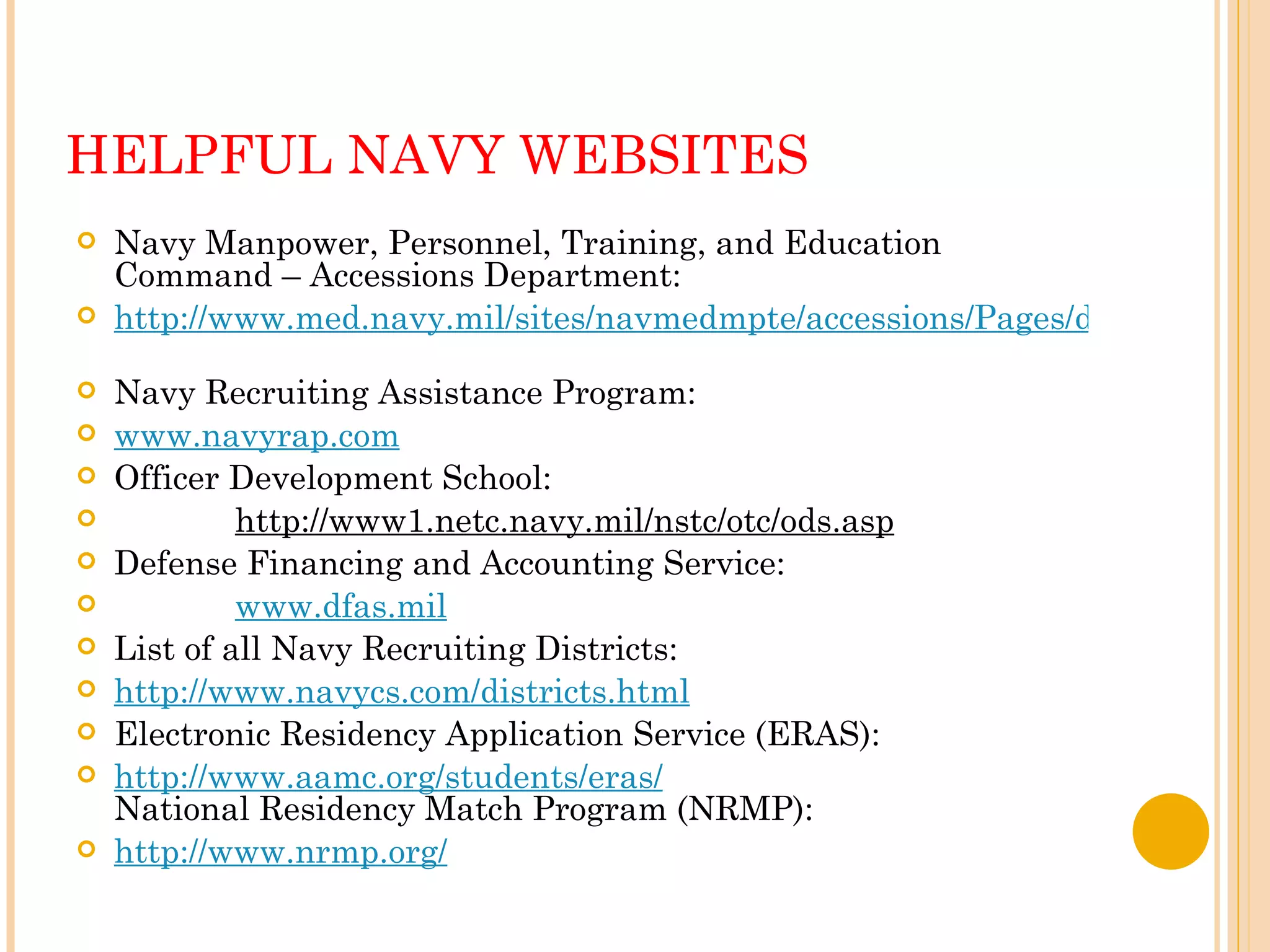 HELPFUL NAVY WEBSITES Navy Manpower, Personnel, Training, and Education Command – Accessions Department:  http://www.med.navy.mil/sites/navmedmpte/accessions/Pages/default.aspx   Navy Recruiting Assistance Program:  www.navyrap.com   Officer Development School:  http://www1.netc.navy.mil/nstc/otc/ods.asp   Defense Financing and Accounting Service:  www.dfas.mil   List of all Navy Recruiting Districts:  http://www.navycs.com/districts.html   Electronic Residency Application Service (ERAS):  http://www.aamc.org/students/eras/   National Residency Match Program (NRMP):  http://www.nrmp.org/   