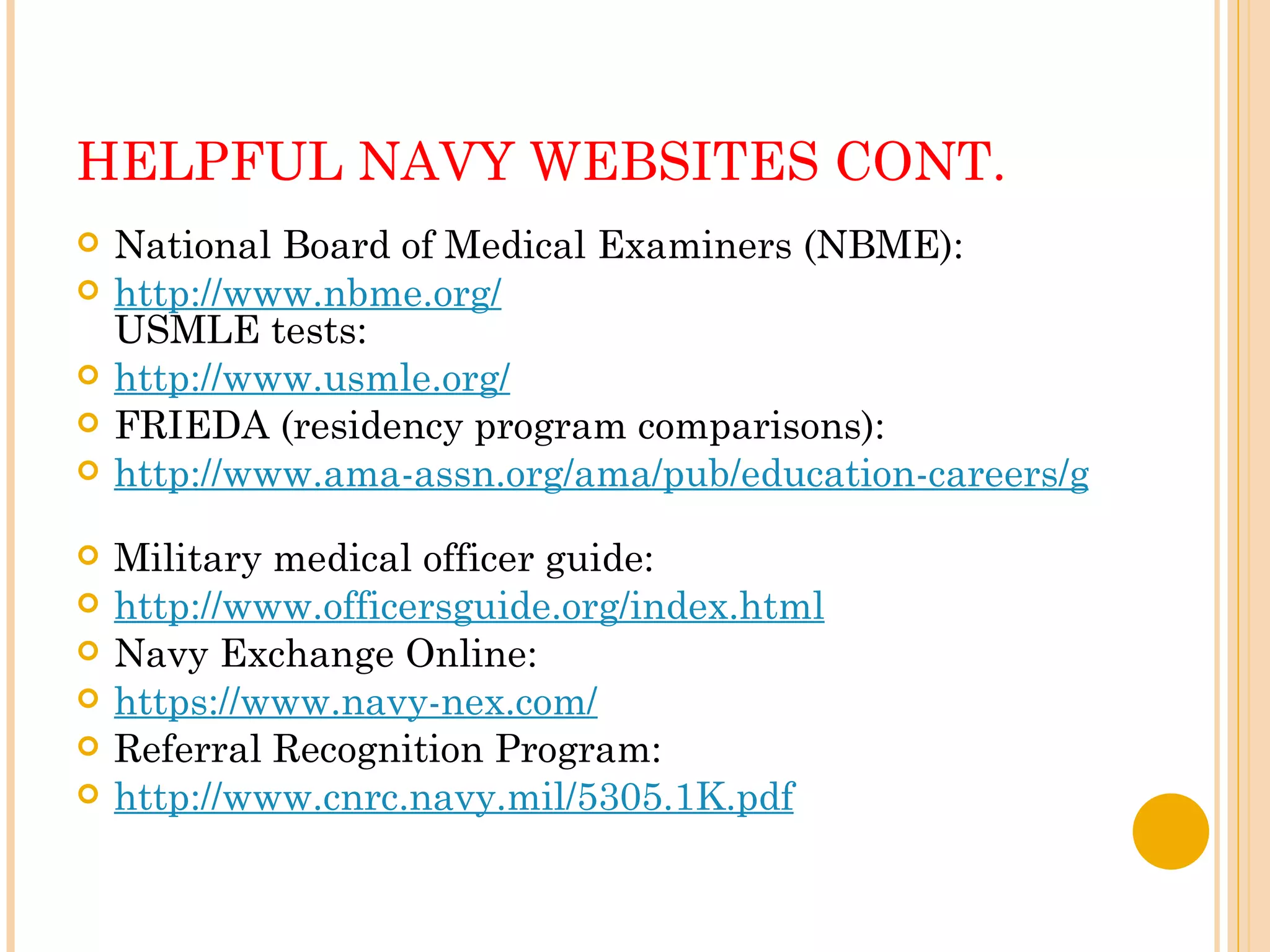 HELPFUL NAVY WEBSITES CONT. National Board of Medical Examiners (NBME):  http://www.nbme.org/   USMLE tests:  http://www.usmle.org/   FRIEDA (residency program comparisons):  http://www.ama-assn.org/ama/pub/education-careers/graduate-medical-education/freida-online.shtml   Military medical officer guide:  http://www.officersguide.org/index.html   Navy Exchange Online:  https://www.navy-nex.com/   Referral Recognition Program:  http://www.cnrc.navy.mil/5305.1K.pdf   