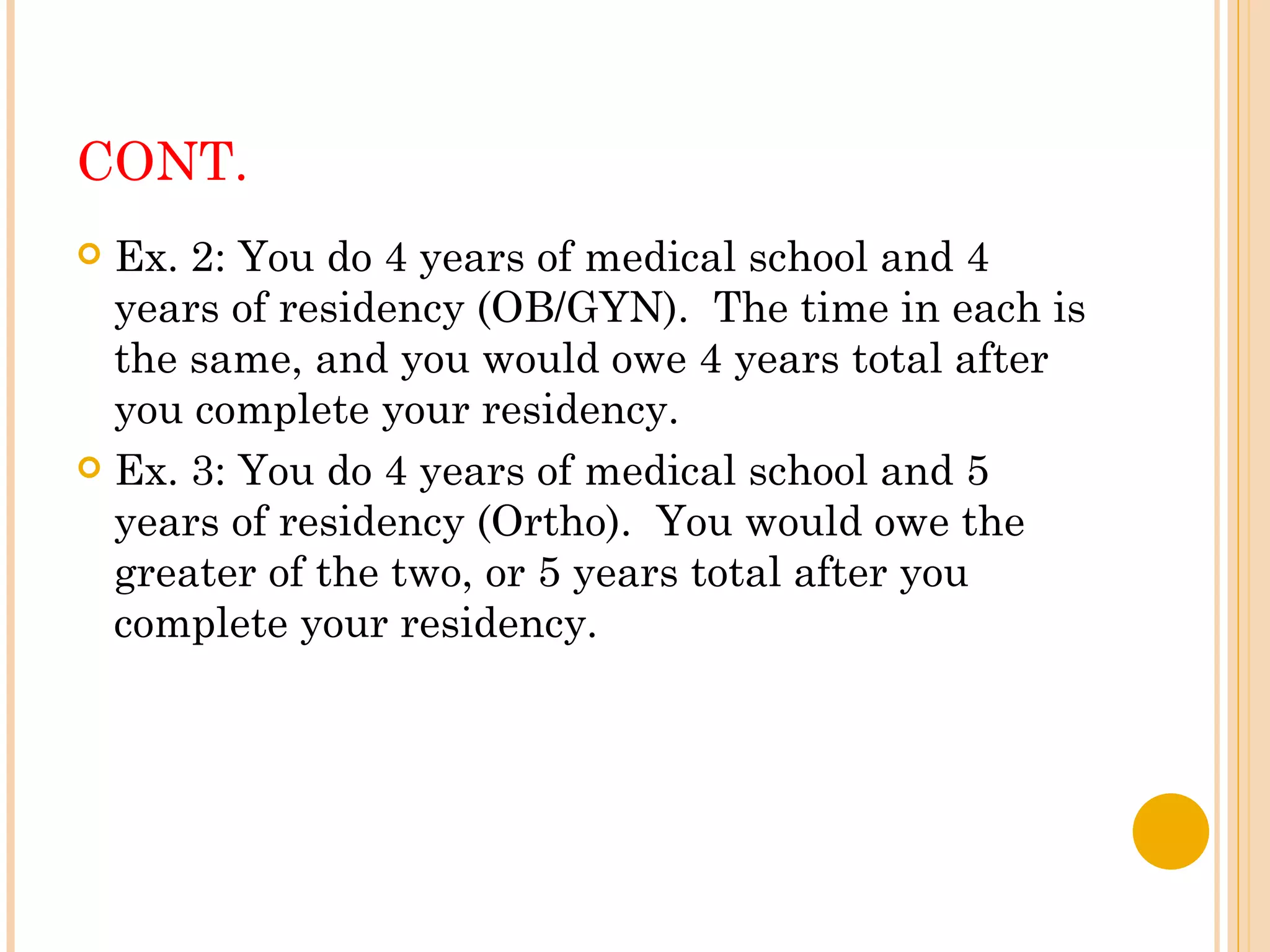 CONT. Ex. 2: You do 4 years of medical school and 4 years of residency (OB/GYN).  The time in each is the same, and you would owe 4 years total after you complete your residency. Ex. 3: You do 4 years of medical school and 5 years of residency (Ortho).  You would owe the greater of the two, or 5 years total after you complete your residency. 