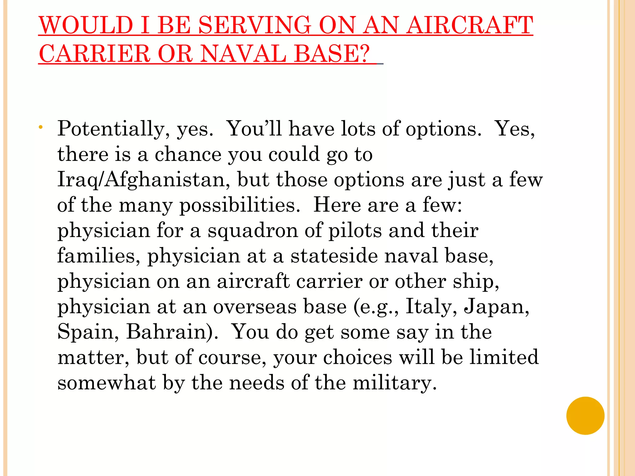 WOULD I BE SERVING ON AN AIRCRAFT CARRIER OR NAVAL BASE?    Potentially, yes.  You’ll have lots of options.  Yes, there is a chance you could go to Iraq/Afghanistan, but those options are just a few of the many possibilities.  Here are a few: physician for a squadron of pilots and their families, physician at a stateside naval base, physician on an aircraft carrier or other ship, physician at an overseas base (e.g., Italy, Japan, Spain, Bahrain).  You do get some say in the matter, but of course, your choices will be limited somewhat by the needs of the military. 