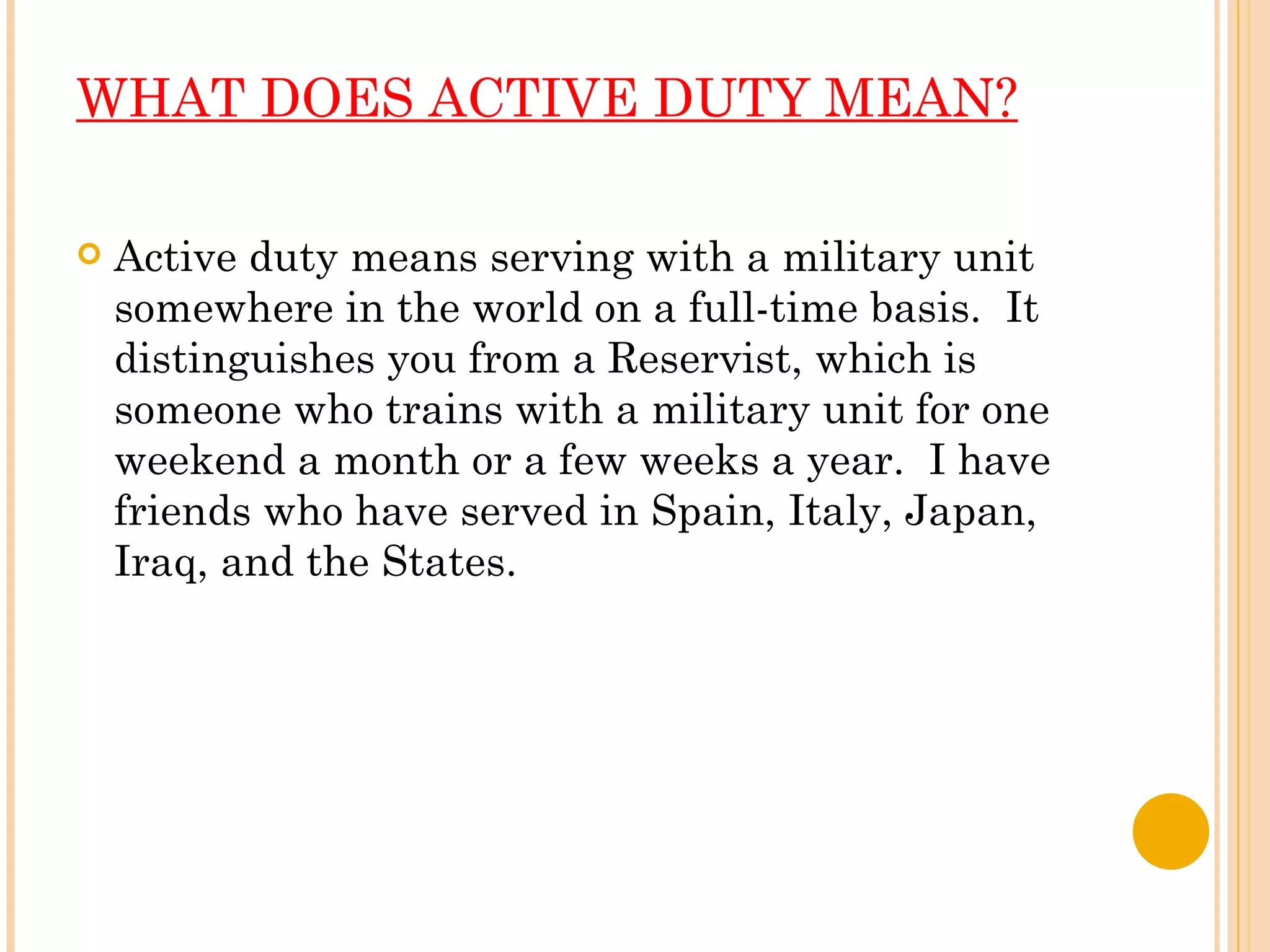 WHAT DOES ACTIVE DUTY MEAN? Active duty means serving with a military unit somewhere in the world on a full-time basis.  It distinguishes you from a Reservist, which is someone who trains with a military unit for one weekend a month or a few weeks a year.  I have friends who have served in Spain, Italy, Japan, Iraq, and the States.   