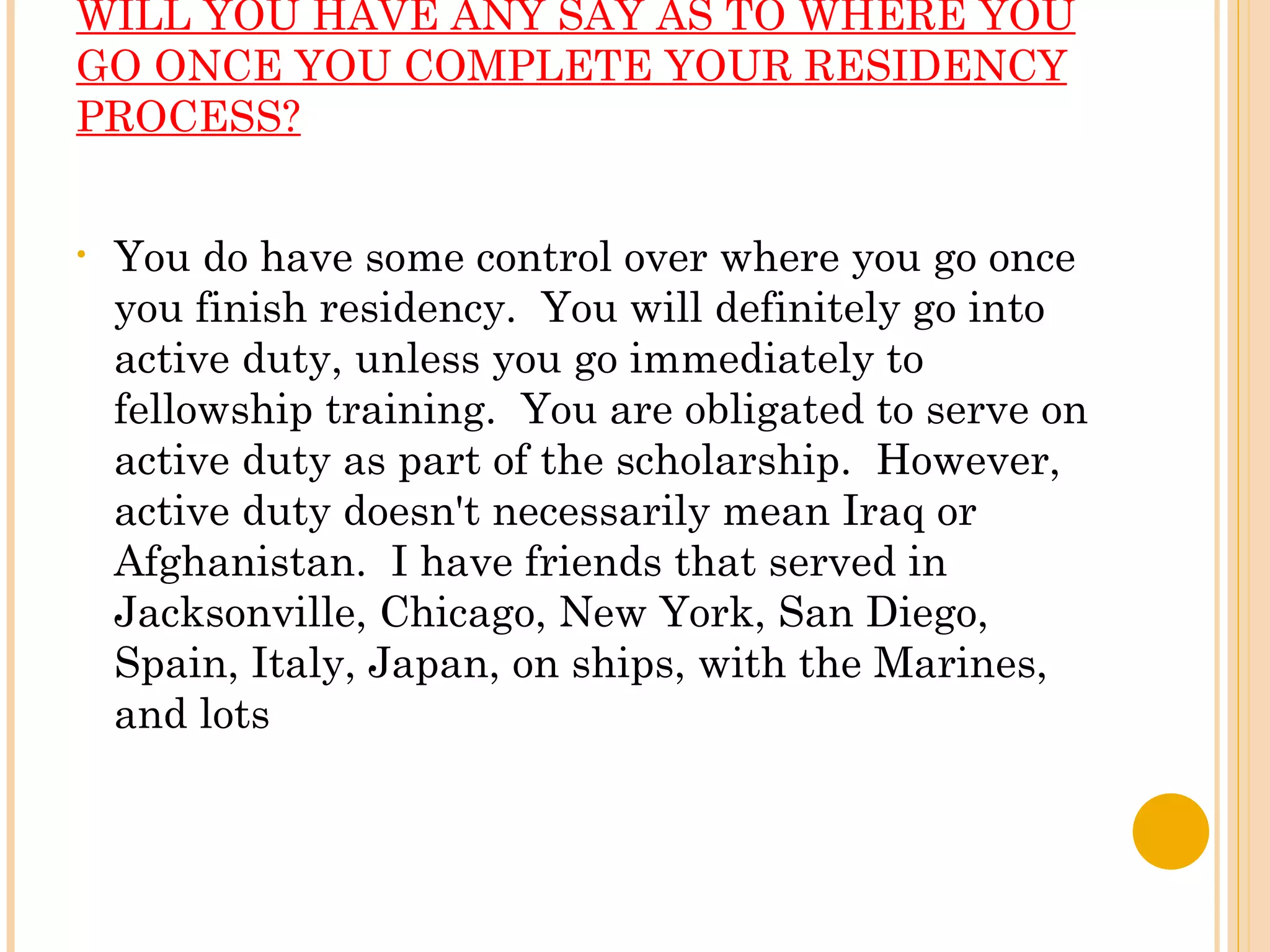 WILL YOU HAVE ANY SAY AS TO WHERE YOU GO ONCE YOU COMPLETE YOUR RESIDENCY PROCESS? You do have some control over where you go once you finish residency.  You will definitely go into active duty, unless you go immediately to fellowship training.  You are obligated to serve on active duty as part of the scholarship.  However, active duty doesn't necessarily mean Iraq or Afghanistan.  I have friends that served in Jacksonville, Chicago, New York, San Diego, Spain, Italy, Japan, on ships, with the Marines, and lots  
