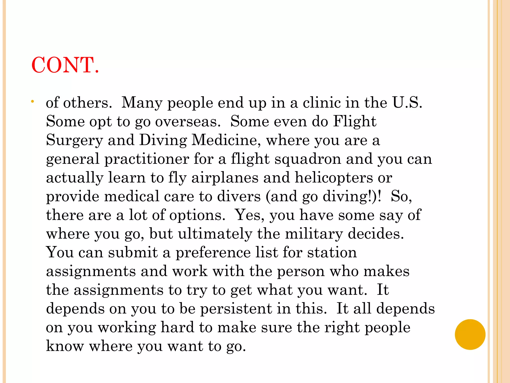 CONT. of others.  Many people end up in a clinic in the U.S.  Some opt to go overseas.  Some even do Flight Surgery and Diving Medicine, where you are a general practitioner for a flight squadron and you can actually learn to fly airplanes and helicopters or provide medical care to divers (and go diving!)!  So, there are a lot of options.  Yes, you have some say of where you go, but ultimately the military decides.  You can submit a preference list for station assignments and work with the person who makes the assignments to try to get what you want.  It depends on you to be persistent in this.  It all depends on you working hard to make sure the right people know where you want to go. 