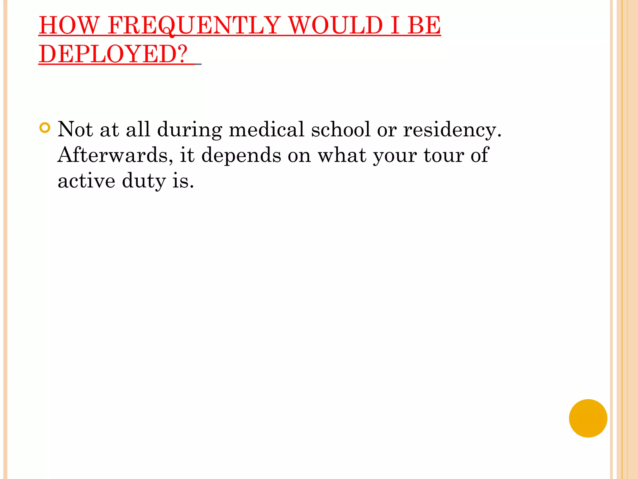 HOW FREQUENTLY WOULD I BE DEPLOYED?    Not at all during medical school or residency.  Afterwards, it depends on what your tour of active duty is. 