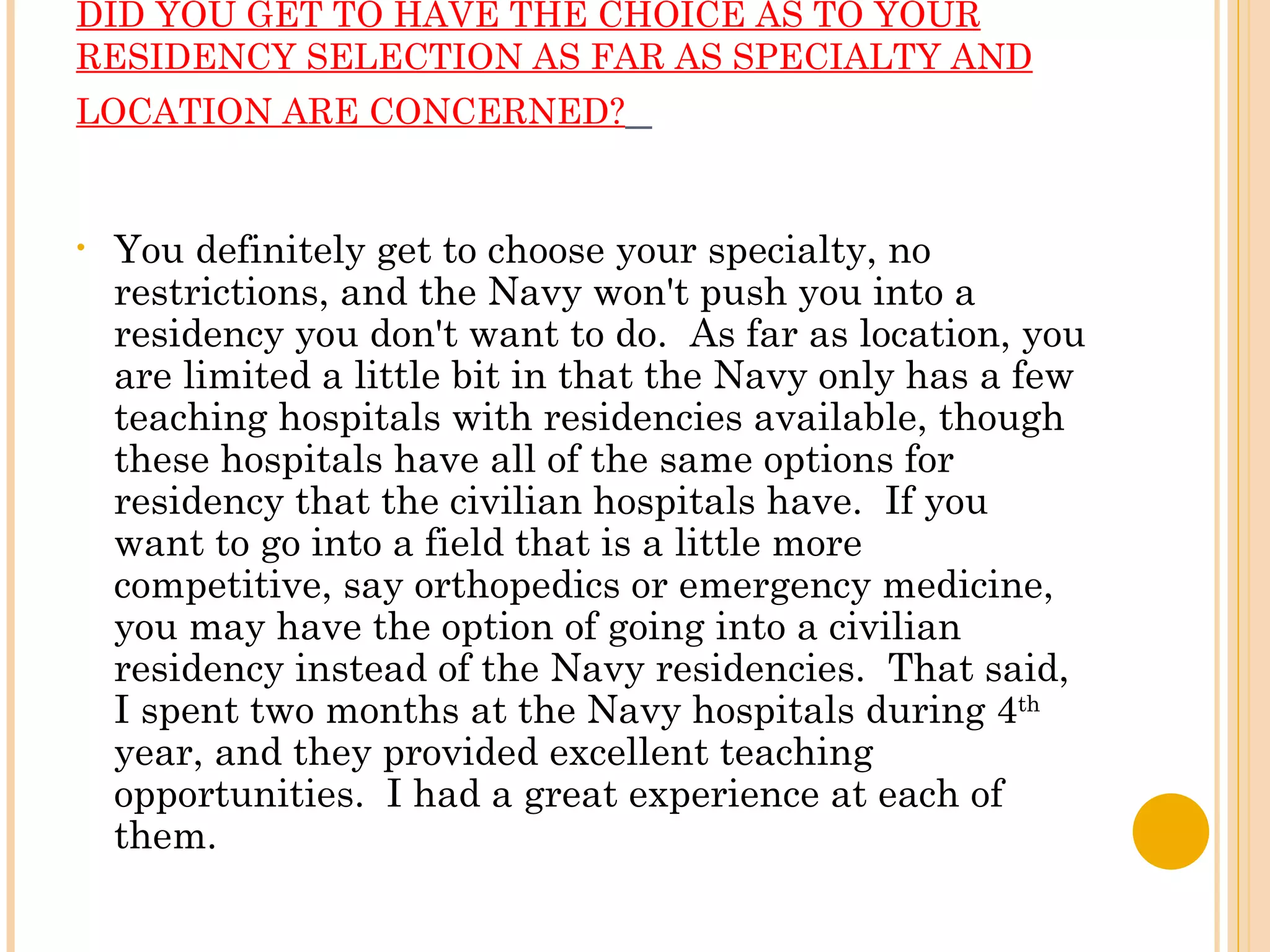 DID YOU GET TO HAVE THE CHOICE AS TO YOUR RESIDENCY SELECTION AS FAR AS SPECIALTY AND LOCATION ARE CONCERNED?    You definitely get to choose your specialty, no restrictions, and the Navy won't push you into a residency you don't want to do.  As far as location, you are limited a little bit in that the Navy only has a few teaching hospitals with residencies available, though these hospitals have all of the same options for residency that the civilian hospitals have.  If you want to go into a field that is a little more competitive, say orthopedics or emergency medicine, you may have the option of going into a civilian residency instead of the Navy residencies.  That said, I spent two months at the Navy hospitals during 4 th  year, and they provided excellent teaching opportunities.  I had a great experience at each of them. 