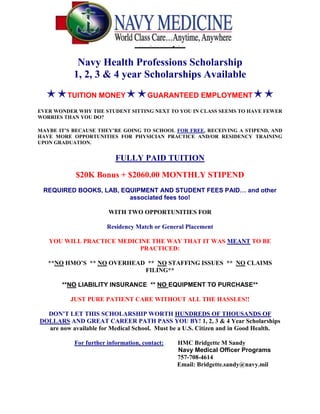  HYPERLINK quot;
http://medicine.creighton.edu/mmsa/Documents/M1%20-%20M4%20HPSP%20Medical%20Only.docquot;
 HPSP Flyer<br />Navy Health Professions Scholarship <br />1, 2, 3 & 4 year Scholarships Available<br />⋆⋆TUITION MONEY⋆⋆GUARANTEED EMPLOYMENT⋆⋆<br />EVER WONDER WHY THE STUDENT SITTING NEXT TO YOU IN CLASS SEEMS TO HAVE FEWER WORRIES THAN YOU DO?<br />MAYBE IT’S BECAUSE THEY’RE GOING TO SCHOOL FOR FREE, RECEIVING A STIPEND, AND HAVE MORE OPPORTUNITIES FOR PHYSICIAN PRACTICE AND/OR RESIDENCY TRAINING UPON GRADUATION.<br />FULLY PAID TUITION<br />$20K Bonus + $2060.00 MONTHLY STIPEND<br />REQUIRED BOOKS, LAB, EQUIPMENT AND STUDENT FEES PAID… and other associated fees too!<br />WITH TWO OPPORTUNITIES FOR<br />Residency Match or General Placement <br />YOU WILL PRACTICE MEDICINE THE WAY THAT IT WAS MEANT TO BE PRACTICED:<br />**NO HMO’S  ** NO OVERHEAD  **  NO STAFFING ISSUES  **  NO CLAIMS FILING**<br />**NO LIABILITY INSURANCE  ** NO EQUIPMENT TO PURCHASE**<br />JUST PURE PATIENT CARE WITHOUT ALL THE HASSLES!!<br />DON’T LET THIS SCHOLARSHIP WORTH HUNDREDS OF THOUSANDS OF DOLLARS AND GREAT CAREER PATH PASS YOU BY! 1, 2, 3 & 4 Year Scholarships are now available for Medical School.  Must be a U.S. Citizen and in Good Health.<br />For further information, contact:         HMC Bridgette M Sandy<br />                                                                          Navy Medical Officer Programs<br />                                                        757-708-4614           <br />419100-878205000                                                                                Email: Bridgette.sandy@navy.mil<br />571501-78105000<br />Navy Health Services Collegiate Program (HSCP) – a Navy program for medical and dental students!<br />If you're looking for an exciting career in the medical field, the Navy's Medical Corps (MC) may be the place for you.   The Navy's Health Services Collegiate Program (HSCP) can help those students pursuing their medical degree while helping to decrease their financial burden – thus allowing them to focus on their academic career. This is not ROTC, you do not have to wear a uniform to class.   This is NOT a scholarship – you can apply for the program even if you are already on a non-military scholarship!<br />Benefits:<br />         Monthly salary and tax-free allowances of over $3,000 during school   (actual benefit varies depending on marital status and school location – salary ranges from approximately $40,000 = $55,000/year)<br />         Full medical and dental benefits for you. <br />         Full medical benefits and a cost-share dental plan for your immediate family. <br />         You will receive a higher salary than your counterparts who received a HPSP scholarship!<br />         Economical shopping at military grocery stores and department stores. <br />         Thirty days of paid vacation each year.<br />         Free worldwide travel on military aircraft on a space available basis.<br />Requirements:<br />         Be enrolled in, or accepted to an accredited medical school.<br />         Be in good standing with your medical school.<br />         U.S. citizen of good moral character. <br />         Be in good physical condition.<br />Upon graduation, you will receive an appointment as an Officer in the Medical Corps.<br /> <br />For more information with this and other Navy Officer opportunities, contact:<br />HMC Bridgette M Sandy<br />Cell: 757 708 4614<br />E-mail:  bridgette.sandy@navy.mil<br /> <br />