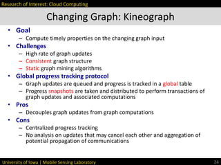 University of Iowa | Mobile Sensing Laboratory
• Goal
– Compute timely properties on the changing graph input
• Challenges
– High rate of graph updates
– Consistent graph structure
– Static graph mining algorithms
• Global progress tracking protocol
– Graph updates are queued and progress is tracked in a global table
– Progress snapshots are taken and distributed to perform transactions of
graph updates and associated computations
• Pros
– Decouples graph updates from graph computations
• Cons
– Centralized progress tracking
– No analysis on updates that may cancel each other and aggregation of
potential propagation of communications
Changing Graph: Kineograph
24
Research of Interest: Cloud Computing
 