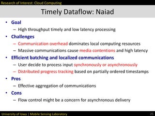 University of Iowa | Mobile Sensing Laboratory
• Goal
– High throughput timely and low latency processing
• Challenges
– Communication overhead dominates local computing resources
– Massive communications cause media contentions and high latency
• Efficient batching and localized communications
– User decide to process input synchronously or asynchronously
– Distributed progress tracking based on partially ordered timestamps
• Pros
– Effective aggregation of communications
• Cons
– Flow control might be a concern for asynchronous delivery
Timely Dataflow: Naiad
25
Research of Interest: Cloud Computing
 