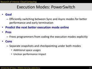 University of Iowa | Mobile Sensing Laboratory
• Goal
– Efficiently switching between Sync and Async modes for better
performance and early termination
• Predict the next better execution mode online
• Pros
– Frees programmers from coding the execution modes explicitly
• Cons
– Separate snapshots and checkpointing under both modes
• Additional space usages
• Unclear performance impact
Execution Modes: PowerSwitch
26
Research of Interest: Cloud Computing
 