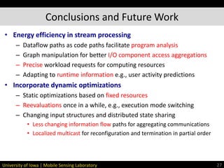 University of Iowa | Mobile Sensing Laboratory
• Energy efficiency in stream processing
– Dataflow paths as code paths facilitate program analysis
– Graph manipulation for better I/O component access aggregations
– Precise workload requests for computing resources
– Adapting to runtime information e.g., user activity predictions
• Incorporate dynamic optimizations
– Static optimizations based on fixed resources
– Reevaluations once in a while, e.g., execution mode switching
– Changing input structures and distributed state sharing
• Less changing information flow paths for aggregating communications
• Localized multicast for reconfiguration and termination in partial order
Conclusions and Future Work
27
 