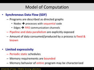 University of Iowa | Mobile Sensing Laboratory
• Synchronous Data Flow (SDF)
– Programs are described as directed graphs
• Nodes  processes with sequential code
• Edges  FIFO communication channels
– Pipeline and data parallelism are explicitly exposed
– Amount of data consumed/produced by a process is fixed &
known
• Limited expressivity
– Periodic static schedules
– Memory requirements are bounded
– Memory behavior of entire program may be characterized
Model of Computation
4
 