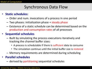 University of Iowa | Mobile Sensing Laboratory
• Static schedules:
– Order and num. invocations of a process in one period
– Two phases: initialization phase + steady phase
– Existence of a static schedule can be determined based on the
production and consumption rates of all processes
• Sequential schedules
– Built by simulating the process executions iteratively and
tracking the channel buffer sizes:
• A process is schedulable if there is sufficient data to consume
• The simulation continue until the initial buffer size is restored
– Memory requirements are determined during scheduling
• Parallel schedules
– derived by partitioning sequential schedules
Synchronous Data Flow
5
Model of Computation
 