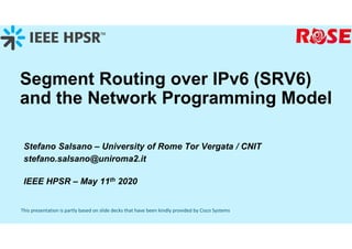 This presentation is partly based on slide decks that have been kindly provided by Cisco Systems
Segment Routing over IPv6 (SRV6)
and the Network Programming Model
Stefano Salsano – University of Rome Tor Vergata / CNIT
stefano.salsano@uniroma2.it
IEEE HPSR – May 11th 2020
 