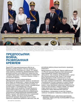 ATLANTIC COUNCIL	 5
ПРЯЧАСЬ У ВСЕХ НА ГЛАЗАХ: Война Путина против Украины
ПРЕДПОСЫЛКИ:
ВОЙНА,
РАЗВЯЗАННАЯ
КРЕМЛЕМ
Зимой 2014 года революционные события на
Майдане в Киеве привели к бегству президента
Украины Виктора Януковича из страны. В то время
когда украинцы занимались формированием нового,
демократическим путем избранного правительства,
на территории страны начали появляться загадочные
«зеленые человечки» — сначала в Крыму, а позже —
и на востоке Украины.
Для местных жителей и международных
наблюдателей происхождение «зеленых человечков»
было вовсе не загадочным: с первого взгляда можно
было различить их российскую военную форму, на
которой отсутствовали знаки отличия, специфический
русский акцент и произведенное в России
оружие. Даже после аннексии Россией Крымского
полуострова в марте 2014 года после проведения
незаконного сфальсифицированного референдума,
непризнанного международными обозревателями,
Кремль отрицал свое вмешательство в «украинский
кризис». Однако, год спустя после аннексии,
российский президент Владимир Путин в своих
публичных заявлениях буквально хвастался тем, как
российские войска успешно выполнили «крымскую
операцию»2
.
Международное сообщество, будучи озабоченным,
что Россия нарушила Будапештский меморандум,
гарантировавший Украине территориальную
целостность, тем не менее не объединилось с целью
дать России должный ответ. Крым, в настоящее
время формально якобы включенный в состав
Российской Федерации, в первые же дни оккупации
был сдан «зеленым человечкам». Заблаговременное
планирование Россией операции по захвату Крыма
в сочетании с проведением данной операции в тот
момент, когда переходное украинское правительство
пыталось восстановить порядок в Киеве, поставили
новую украинскую власть и международное
сообщество перед свершившимся фактом.
На Донбассе, находящемся на востоке Украины,
«зеленые человечки» появились в облике местных
2  Путин в фильме о Крыме: «США являются вдохновителем
переворота в Украине и помогают тренировать радикалов» —
Russia Today, 15 марта 2015, http://rt.com/news/240921-us-master-
minds-ukraine-putin.
Действовавшие в то время на своих должностях «Председатель» Совета Министров Республики Крым Сергей Аксёнов,
«Президент» Государственного Совета Республики Крым Владимир Константинов, Президент Российской Федерации
Владимир Путин и «Мэр» Севастополя Алексей Чалый подписывают соглашение, согласно которому Крым якобы стал
частью Российской Федерации, 18 марта 2014 года. Источник фото: www.kremlin.ru.
 