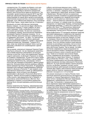 6	 ATLANTIC COUNCIL
ПРЯЧАСЬ У ВСЕХ НА ГЛАЗАХ: Война Путина против Украины
«сепаратистов». В то время как Кремль и его раз-
растающийся медийный монстр утверждают, что
беспорядки на Донбассе являются гражданской
войной, рука России была заметна изначально. Так,
например, провозглашенный весной 2014 года Пре-
зидентом «Донецкой Народной Республики» Алек-
сандр Бородай на самом деле является российским
политическим консультантом и постоянно проживает
в Москве, а его «Министром обороны» был полковник
ФСБ Игорь Гиркин, также известный как «Стрелков»3
.
Купившись на свою собственную пропаганду,
Кремль поверил, что достаточно будет обеспечить
подходящих лидеров, а также снабдить их день-
гами и оружием, чтобы на Донбассе вспыхнуло
восстание против Киева. Но местное население
не оправдало надежд: многочисленные перехваты
разговоров Гиркина-Стрелкова показали, что он
просил Москву присылать больше «добровольцев»
и поддержать восстание4
. Тот факт, что присланные
из России «добровольцы» являлись движущей
силой в разжигании конфликта, привел к некоторым
забавным моментам. Например, 7 апреля 2014
года, когда они захватили оперный театр в центре
Харькова и объявили об «освобождении» здания
горсовета5
.
Тем не менее, изначально операция Гиркина-Стрел-
кова была успешной, так как переходное правитель-
ство в Киеве медленно реагировало на вспышки
насилия на востоке. Силы под управлением Гиркина
и других двинулись из Донецка и Луганска на запад,
на Славянск и Краматорск. 25 мая 2014 года в Украи-
не прошли президентские выборы с целью заменить
переходное правительство, пришедшее к власти
после бегства президента Януковича. Демонстрируя
единство, большинством голосов украинцы избрали
своим президентом Петра Порошенко. В преддверии
президентских выборов поддерживаемые Кремлем
«власти» Донецка и Луганска 11 мая провели свой
собственный незаконный и никем не наблюдаемый
референдум, после которого они объявили
независимость Донецкой и Луганской областей от
Украины6
. Кремль воспользовался референдумом,
чтобы усилить свое вмешательство в Украине: в
конце весны чеченский батальон «Восток» был
направлен в Украину и на российско-украинской
границе были сконцентрированы дополнительные
войска7
.
Новому правительству Украины, сформированному
под руководством президента Порошенко, удалось
3  Габриэла Бачинска, Алксандр Васовик: «Оттесняя местных,
россияне занимают ключевые позиции в Восточной Украине» —
Reuters, 27 июля 2014, http://www.reuters.com/article/2014/07/27/
us-ukraine-crisis-rebels-insight-idUSKBN0FW0702014072.
4  Анна Немцова: «Путинский главный стрелок в Украине
предупреждает его о возможном поражении» Daily Beast, 25
июля 2014, http://www.thedailybeast.com/articles/2014/07/25/putin-
s-number-one-gunman-inukraine-warns-him-of-possible-defeat.html.
5  «Сепаратисты в Харькове перепутали здание мэрии с театром
оперы и балета» — «Эхо Москвы», http://echo.msk.ru/blog/
echomsk/1295362-echo.
6  «Украинские повстанцы проводят референдум в Донецке и
Луганске», BBC News, 11 мая 2014, http://www.bbc.com/news/
world-europe-27360146.
7  Клэр Бигг: «Батальон «Восток» — новый мощный игрок в
Восточной Украине», — Radio Free Europe/Radio Liberty, 30
мая 2014, http://www.rferl.org/content/vostok-battalion-a-power-
ful-new-player-in-easternukraine/25404785.html.
собрать достаточные военные силы, чтобы
отразить руководимое из Кремля нападение на
востоке, и, начиная с середины июня, отвоевать
часть захваченных территорий, включая Славянск
и Краматорск. Москва ответила на украинское
контрнаступление отправкой на украинский фронт
наиболее «продвинутых» моделей артиллерии,
танков и зенитно-ракетных комплексов, в том
числе — зенитно-ракетных комплексов «Бук», с
одного из которых, в то время когда эта установка
находилась на территории Украины, контролируемой
российскими войсками, 17 июля 2014 года был по
ошибке сбит Боинг 777 Малазийских Авиалиний.
Многочисленные независимые расследования
подтверждают причастность России к этой трагедии8
.
Катастрофа Боинга 777 вынудила западные средства
массовой информации и правительства серьезно
взглянуть на российское военное вмешательство
в разжигание войны на востоке Украины. В ответ
на трагедию с Боингом западное сообщество на-
ложило на Россию существенные экономические
санкции. Хотя эти санкции оказали существенное
влияние на российскую экономику, они не остано-
вили продолжение Россией поставок войск и ору-
жия в восточную Украину. Тем не менее, поставка
все более современных видов вооружения не
смогла воспрепятствовать проведению украинского
контрнаступления в июле и начале августа 2014
года. Также не остановил наступление Киева
и огонь современной артиллерии с российской
территории по территории Украины. К середине
августа Киев был близок к тому, чтобы окружить
все более сжимающиеся под натиском украинской
армии московские анклавы в Донецкой и Луганской
областях. По этой причине Кремль принял решение
послать на Донбасс примерно четыре тысячи
военнослужащих действующей российской армии9
. В
течение двух недель ожесточенных боев российская
армия нанесла тяжелое поражение украинским
войскам и вынудила их к отступлению.
Эта резкая эскалация со стороны России стала
причиной принятия дополнительных секторальных
санкций со стороны Европейского Союза (ЕС) и
дала толчок к проведению Минских переговоров,
приведших к прекращению огня 5 сентября
2014 года. Соглашение о прекращении огня
было подписано представителями украинского и
российского правительств, лидерами сепаратистов
и представителем Организации по Безопасности
и Сотрудничеству в Европе10
(ОБСЕ)11
. Несмотря
на прекращение огня, Кремль продолжал
посылать тяжелое вооружение на восток Украины
8  «По следам тягачей: расследование колонны российских
«Буков» — Bellingcat, 13 мая 2015, https://www.bellingcat.com/
news/uk-and-europe/2015/05/13/tracking-the-trailers-investiga-
tion-of-mh17-buks-russian-convoy.
9  Нил МасФаркуа, Майкл Р. Гордон: «Украинские лидеры
заявляют, что «огромные потоки оружия» льются в Украину из
России», New York Times, 28 августа 2014, http://www.nytimes.
com/2014/08/29/world/europe/ukraine-conflict.html?_r=.
10 Прямая линия с Владимиром Путиным. Кремль, 16 апреля 2015,
http://en.kremlin.ru/events/president/news/49261.
11 Соглашение о прекращении огня 5 сентября 2014 подписали:
бывший Президент Украины Леонид Кучма, российский посол
в Украине Михаил Зубаров, лидеры сепаратистов Александр
Захарченко и Игорь Плотницкий и представитель ОБСЕ
швейцарский дипломат Хайди Таглиавини.
 