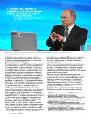 ATLANTIC COUNCIL	 7
ПРЯЧАСЬ У ВСЕХ НА ГЛАЗАХ: Война Путина против Украины
и проводил военные действия с целью захвата
Донецкого международного аэропорта, который был
под контролем украинских военных. Эта цель была
достигнута в декабре 2014 года.
В первой половине января 2015 года, после существен-
ного подкрепления тяжелым вооружением из России
в течение декабря 2014 года, ведомые Россией вой-
ска сепаратистов возобновили наступление с целью
захватить железнодорожный узел Дебальцево. Этот
всплеск боевых действий спровоцировал новый ра-
унд европейской дипломатии, приведший ко второму
Минскому соглашению о прекращении огня в февра-
ле 2015 года, подписанному теми же сторонами что
и первое соглашение при посредничестве Франции и
Германии. Условия второго соглашения были намного
благоприятнее для Москвы, чем для Киева, несмотря
на тот факт, что нарушение Москвой первого Минского
соглашения позволило ей захватить более 500
квадратных километров украинской территории.
Агенты Москвы немедленно сорвали второе прекраще-
ние огня чтобы захватить Дебальцево. Прекращение
огня вступило в силу 15 февраля, а 18 февраля Де-
бальцево было взято. После этого военные столкнове-
ния уменьшились, и Москва использовала это затишье,
чтобы доставить еще больше вооружения в регион.
Начиная с конца апреля 2015 года, московские при-
спешники начали опять раздувать насилие.
Россия платит за войну Путина в Украине жизнями
своих граждан. Согласно самым осторожным оценкам,
в этой войне было убито шесть тысяч русских и укра-
инцев12
. По оценкам экспертов: в марте 2015 года на
12  Мстислав Чернов: «Мучения и туберкулез в тюрьмах страдающей
от войны Восточной Украины» — Associated Press, 8 апреля
востоке Украины находилось 12 тыс. военнослужащих
Российской Федерации13
и приблизительно ещё 50
тыс. было сосредоточено на военных полигонах у
украинской границы14
.
Российскому правительству пришлось прилагать значи-
тельные усилия, чтобы скрыть от собственных граж-
дан смерти российских военнослужащих в Украине15
.
Ведь признание разрушительных потерь на востоке
Украины означало бы признание факта того, что Россия
находится в состоянии войны.
Сокрытие участия Кремля в конфликте означает
сокрытие смертей россиян. Но по мере того, как потери
продолжают расти, эта задача становится все более
трудной для правительства Путина. Погибших на
востоке Украины не считают героями, а отправляют
домой в мешках по ночам. Их хоронят в укромных
уголках на кладбищах, в надежде, что их могилы не
привлекут общественного внимания.
Удержание Путина у власти зависит от постоянной
народной поддержки. Нельзя остановить агрессию
2015, http://www.nytimes.com/aponline/2015/04/08/world/europe/
ap-eu-ukraine-tuberculosis-prisons-.html?_r=0.
13  Сабина Сиболд, Кэролайн Копли: «Американский
военноначальник заявил об около 12 000 российских
военнослужащих в Украине, направленных с целью поддерживать
военные действия сепаратистов» — Reuters, 3 марта 2015,
http://www.reuters.com/article/2015/03/03/us-ukraine-russia-sol-
diers-idUSKBN0LZ2FV2015030.
14  Джереми Бендер: «Бывший командующий НАТО: Новое
российское наступление в Восточной Украине неизбежно» — Busi-
ness Insider, 7 апреля 2015, http://www.businessinsider.com/new-rus-
sian-offensive-in-ukraine-isimminent-2015- .
15  Алек Лун: «Их никогда здесь не было: Молчание России перед
семьями военнослужащих, убитых в Украине» — Guardian, 19
января 2015, http://www.theguardian.com/world/2015/jan/19/russia-of-
ficial-silence-for-families-troops-killed-in-ukraine.
Ежегодная прямая трансляция программы «Прямая линия с Владимиром Путиным» 16 апреля 2015 года.
Источник фото: www.kremlin.ru.
«Говорю вам прямо и
определенно: российских
войск на Украине нет»10
.
Владимир Путин
Президент Российской Федерации
16 апреля 2015 года
 