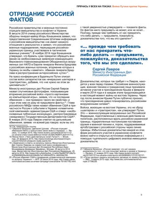 ATLANTIC COUNCIL	 9
ПРЯЧАСЬ У ВСЕХ НА ГЛАЗАХ: Война Путина против Украины
ОТРИЦАНИЕ РОССИЕЙ
ФАКТОВ
Российское правительство и военные постоянно
отрицали вмешательство в конфликт в Украине.
В августе 2014 спикер российского Министерства
обороны генерал-майор Игорь Конашенков заявил, что
предоставленная Соединенными Штатами информация
о российском вмешательстве «не имеет никакого
отношения к реальности» и заявил, что российские
военные подразделения, перешедшие российско-
украинскую границу, участвовали в тактических
военных учениях16
. В ноябре 2014 года Конашенков
утверждал, что Кремль «уже прекратил обращать вни-
мание на необоснованные заявления командующего
Верховного главнокомандования Объединенных воору-
женных сил НАТО в Европе генерала Филипа Бридлава
о российских военных колоннах, вторжение которых в
Украину он якобы «заметил», обвиняя генерала Брид-
лава в распространении антироссийских «уток»17
.
На пресс-конференции в Будапеште Путин описал
состав войск сепаратистов как «вчерашних шахтеров и
трактористов», добавив, что «не нужно на этом за-
цикливаться»18
.
Министр иностранных дел России Сергей Лавров
назвал спутниковые фотографии, показывающие
вторжение российский войск «просто картинками
из компьютерной игры», заявив, что «и последние
обвинения — они примерно такого же свойства» и
«при этом нам ни разу не предъявили факты»19
. Глава
российского МИДа также назвал обвинения США в при-
частности России к событиям в Украине «клеветниче-
ской кампанией» администрации США и отверг «необо-
снованные публичные инсинуации», распространяемые
«ежедневно» Государственным Департаментом США20
.
В январе 2015 года Лавров ответил на дальнейшие
обвинения, заявив: «я всякий раз говорю: если вы это
16  См. предыдущую ссылку.
17  Габриэла Бачинска, Цветелия Цолова: «Россия отрицает
обвинения НАТО о присутствии своих войск в Украине» — Re-
uters, 12 ноября 2014, http://www.reuters.com/article/2014/11/12/
us-ukraine-crisis-russia-defence-ministr-idUSKCN0IW1L820141112.
18  Фиона Нилл: «Чего действительно хочет Путин?» — Brook-
ings, 24 февраля 2015, http://www.brookings.edu/research/opin-
ions/2015/02/24-whatputin-really-wants-hill.
19  «Замечания и ответы на вопросы прессы Министра Иностранных
Дел Сергея Лаврова на совместной пресс-конференции с
Министром Иностранных Дел Исламской Республики Иран
Мохаммедом Джавадом Зарифом». Москва, 29 августа 2014
года, Министерство Иностранных Дел Российской Федерации, 29
августа 2014, http://www.mid.ru/bdomp/brp_4.nsf/e78a48070f128a7b-
43256999005bcbb3/d0358d0b7a314fb044257d- 460059b785.
20  «Россия обвиняет США в проведении «клеветнической кампании»
по вопросу Украины» — AFP, 25 июля 2014 года, http://news.yahoo.
com/russia-accuses-us-smear-campaign-overukraine-161007782.html.
с такой уверенностью утверждаете — покажите факты.
Но фактов никто предъявить не может, или не хочет...
Поэтому, прежде чем требовать от нас прекратить
что-либо делать — предъявите, пожалуйста,
доказательства того, что мы это сделали»21
.
«... прежде чем требовать
от нас прекратить что-
либо делать — предъявите,
пожалуйста, доказательства
того, что мы это сделали».
Сергей Лавров
Министр Иностранных Дел
Российской Федерации
Доказательства, которых так требует г-н Лавров, нахо-
дятся у всех перед глазами. Российские военнослужа-
щие, военная техника и гражданские лица принимали
активное участие в присоединении Крыма в феврале
и марте 2014 года и в каждом этапе продолжающейся
в настоящий момент войны на востоке Украины. Через
год после аннексии Крыма Путин публично признал,
что присоединение давно планировалось российскими
вооруженными силами22
.
Войска, воюющие на востоке Украины, это не сброд
«шахтеров» и «трактористов», как утверждает Путин.
Это — военнослужащие вооруженных сил Российской
Федерации, подготовленные к военным действиям на
полигонах, расположенных вдоль российско-украинской
границы, подкрепленные постоянными поставками
оружия и военной техники и, порою, поддерживаемые
артобстрелами с российской стороны через линию
границы. Избыточные доказательства каждой из этих
форм российского участия в украинском конфликте
можно найти в открытых источниках информации и с
помощью тщательного цифрового анализа имеющихся
доказательств.
21  Габриэла Бачинска: «Россия заявляет, что нет никаких
доказательств того, что она посылает войска и оружие в Украину»
— Reuters, 21 января 2015 года, http://www.reuters.com/arti-
cle/2015/01/21/us-ukraine-crisis-lavrov-idUSKBN0KU12Y20150121.
22  «Путин раскрыл секреты российского заговора по захвату Крыма»
— BBC, 9 марта 2015 года, http://www.bbc.com/news/world-eu-
rope-31796226.
 