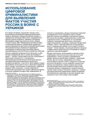 10	 ATLANTIC COUNCIL
ПРЯЧАСЬ У ВСЕХ НА ГЛАЗАХ: Война Путина против Украины
ИСПОЛЬЗОВАНИЕ
ЦИФРОВОЙ
КРИМИНАЛИСТИКИ
ДЛЯ ВЫЯВЛЕНИЯ
ФАКТОВ УЧАСТИЯ
РОССИИ В ВОЙНЕ С
УКРАИНОЙ
В то время как Кремль продолжает отрицать роль,
выполняемую российскими кадровыми военными в
Украине, воюющие в Украине российские солдаты и
гражданское население обеих стран, находящееся по
разные стороны конфликта, публикует в Интернете
фотографии и видео транспортных колонн, боевой
техники и самих себя. Перемещения российских войск
и строительство военных лагерей вдоль украинской
границы фиксируются данными спутниковой фотосъемки.
Эти доказательства в совокупности формируют
неоспоримую и публично-доступную базу данных,
подтверждающую участие России в украинских событиях.
Методы цифровой криминалистики включают в себя
методы определения места съемки фотографий и
видео — процесс, более известный как «геолокация»23
.
Геолокация отличается от «геопривязки»,
обозначающей автоматическое включение данных
географической идентификации устройства в
метаданные файлов, в частности, фотографий и видео.
Геопривязка используется лишь в некоторых форматах
фото и видео, используемых в смартфонах, цифровых
камерах либо планшетах, и затем сохраняется
отдельными ресурсами при онлайн-публикации файла,
в котором содержится видео либо изображение. В
23  Многие устройства с функциональностью передачи данных
(смартфоны, планшеты и компьютеры) способны обрабатывать
информацию для системы геопозиционирования GPS в
популярных мобильных приложениях, таких как Google Maps. Если
услуги определения местоположения пользователя подключены —
в момент, когда этот пользователь делает фотографию либо сни-
мает видео, его устройство присваивает данному файлу «геотаг»,
другими словами — местоположение пользователя, определенное
при помощи GPS. Впоследствии, когда данные файлы загружают-
ся в базу данных социальной сети либо иной онлайн-платформы,
геотаг остаётся зафиксированным в коде файла и может быть
прочитан.
отличие от геопривязки, методы геолокации позволяют
исследователю точно определить место съёмки
даже без наличия геопривязки в метаданных файла.
Используя фотографии, опубликованные в различных
социальных сетях, в комбинации со спутниковой
съемкой и панорамными фото улиц и автотрасс,
предоставляемыми, например, сервисами Google Earth
и Яндекс. Карты, заинтересованные исследователи
могут с помощью геолокации точно указать на место
съемки24
. Таким образом, геолокация является мощным
и эффективным средством для отслеживания людей и
сделанных ими фотографий25
.
Методы геолокации, используемые в данном отчете,
комбинируют многочисленные открытые источники
информации с целью отследить передвижение
людей, техники и артобстрелы Украины с территории
России. Все источники, информация из которых
использована в данном отчете, находятся в открытом
доступе в Интернете, и в них подробно описаны все
методы исследования. Самым широко-доступным
для геолокации аспектом российского присутствия
в Украине является перемещение тяжелой военной
техники через границу. Россияне и украинцы, ставшие
непосредственными свидетелями прямой поддержки
Россией военных действий на востоке Украины, уже
загрузили в сеть сотни видео и фотографий.
24  Социальными сетями являются YouTube, Twitter и российские
сайты, такие как ВКонтакте и Одноклассники, а также местные
ресурсы в Украине и России.
25  Геолокацией в своей работе часто пользуются также такие
организации, как Human Rights Watch, Amnesty International и
Storyful.
 