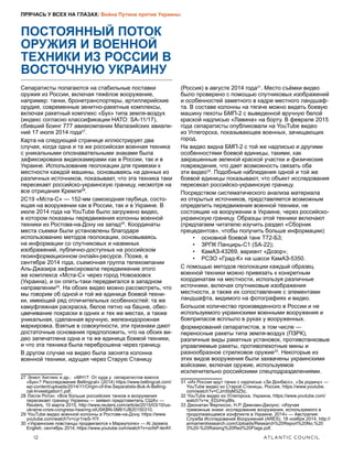 12	 ATLANTIC COUNCIL
ПРЯЧАСЬ У ВСЕХ НА ГЛАЗАХ: Война Путина против Украины
ПОСТОЯННЫЙ ПОТОК
ОРУЖИЯ И ВОЕННОЙ
ТЕХНИКИ ИЗ РОССИИ В
ВОСТОЧНУЮ УКРАИНУ
Сепаратисты полагаются на стабильные поставки
оружия из России, включая тяжёлое вооружение,
например: танки, бронетранспортеры, артиллерийские
орудия, современные зенитно-ракетные комплексы,
включая ракетный комплекс «Бук» типа земля-воздух
(индекс согласно классификации НАТО: SA-11/17),
сбивший Боинг 777 авиакомпании Малазийских авиали-
ний 17 июля 2014 года27
.
Карта на следующей странице иллюстрирует два
случая, когда одна и та же российская военная техника
с уникальными опознавательными знаками была
зафиксирована видеокамерами как в России, так и в
Украине. Использование геолокации для привязки к
местности каждой машины, основываясь на данных из
различных источников, показывает, что эта техника таки
пересекает российско-украинскую границу, несмотря на
все отрицания Кремля28
.
2С19 «Мста-С» — 152-мм самоходная гаубица, состо-
ящая на вооружении как в России, так и в Украине. В
июле 2014 года на YouTube было загружено видео,
в котором показаны передвижения колонны военной
техники из Ростова-на-Дону на запад29
. Координаты
места съемки были установлены благодаря
использованию методов геолокации, основываясь
на информации со спутниковых и наземных
изображений, публично-доступных на российском
геоинформационном онлайн-ресурсе. Позже, в
сентябре 2014 года, съемочная группа телекомпании
Аль-Джазира зафиксировала передвижение этого
же комплекса «Мста-С» через город Новоазовск
(Украина), и он опять-таки передвигался в западном
направлении30
. На обоих видео можно рассмотреть, что
мы говорим об одной и той же единице боевой техни-
ки, имеющей ряд отличительных особенностей: та же
камуфляжная раскраска, белое пятно на башне, обес-
цвечивание покраски в одних и тех же местах, а также
уникальная, сделанная вручную, железнодорожная
маркировка. Взятые в совокупности, эти признаки дают
достаточные основания предположить, что на обоих ви-
део запечатлена одна и та же единица боевой техники,
и что эта техника была переброшена через границу.
В другом случае на видео была заснята колонна
военной техники, идущая через Старую Станицу
27  Элиот Хиггинс и др.: «MH17: От куда у сепаратистов взялся
«Бук»? Расследование Bellingcat» (2014) https://www.bellingcat.com/
wp-content/uploads/2014/11/Origin-of-the-Separatists-Buk-A-Belling-
cat-Investigation1.pdf.
28  Лэсли Ротон: «Все больше российских танков и вооружения
пересекает границу Украины — заявил представитель США» —
Reuters, 10 марта 2015, http://www.reuters.com/article/2015/03/10/us-
ukraine-crisis-congress-hearing-idUSKBN-0M61UB20150310.
29  YouTube видео военной колонны в Ростове-на-Дону, https://www.
youtube.com/watch?v=cyr1rwS-YiY.
30  «Украинские повстанцы продвигаются к Мариуполю» — Al Jazeera
English, сентябрь 2014, https://www.youtube.com/watch?v=ocfxP-lerAY.
(Россия) в августе 2014 года31
. Место съёмки видео
было проверено с помощью спутниковых изображений
и особенностей заметного в кадре местного ландшаф-
та. В составе колонны на тягаче можно видеть боевую
машину пехоты БМП-2 с выведенной вручную белой
краской надписью «Лавина» на борту. В феврале 2015
года сепаратисты опубликовали на YouTube видео
из Углегорска, показывающее военных, зачищающих
город.
На видео видна БМП-2 с той же надписью и другими
особенностями боевой единицы, такими, как
закрашенные зеленой краской участки и физические
повреждения, что дает возможность связать оба
эти видео32
. Подобные наблюдения одной и той же
боевой единицы показывают, что объект исследования
пересекал российско-украинскую границу.
Посредством систематического анализа материала
из открытых источников, представляется возможным
определить передвижения военной техники, не
состоящие на вооружении в Украине, через российско-
украинскую границу. Образцы этой техники включают
(предлагаем читателю изучить раздел «Сборник
прецедентов», чтобы получить больше информации):
•	 основной боевой танк Т72-Б3;
•	 ЗРПК Панцирь-С1 (SA-22);
•	 КамАЗ-43269, вариант «Дозор»;
•	 РСЗО «Град-К» на шасси КамАЗ-5350.
С помощью методов геолокации каждый образец
военной техники можно привязать к конкретным
координатам на местности, используя различные
источники, включая спутниковые изображения
местности, а также их сопоставление с элементами
ландшафта, видимого на фотографиях и видео.
Большое количество произведенного в России и не
используемого украинскими военными вооружения и
боеприпасов всплыло в руках у вооруженных.
формирований сепаратистов, в том числе —
переносные ракеты типа земля-воздух (ПЗРК),
различные виды ракетных установок, противотанковые
управляемые ракеты, противопехотные мины и
разнообразное стрелковое оружие33
. Некоторые из
этих видов вооружения были захвачены украинскими
войсками, включая оружие, используемое
исключительно российскими спецподразделениями.
31  «Из России идут танки с надписью «За Донбасс», «За родину» —
YouTube видео из Старой Станицы, Россия, https://www.youtube.
com/watch?v=CJm5bjM3Z5c.
32  YouTube видео из Углегорска, Украина, https://www.youtube.com/
watch?v=e_EDzHcyBls.
33  Джонатан Фергюсон, Н.Р. Джензен-Джоунс: «Изучая
тревожные знаки: исследование вооружения, используемого в
продолжающемся конфликте в Украине, 2014» — Австралия:
Служба Ислледований Вооружений (ARES), 18 ноября 2014, http://
armamentresearch.com/Uploads/Research%20Report%20No.%20
3%20-%20Raising%20Red%20Flags.pdf.
 