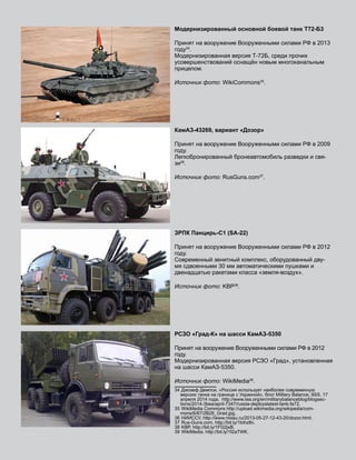 Модернизированный основной боевой танк Т72-Б3
Принят на вооружение Вооруженными силами РФ в 2013
году34
.
Модернизированная версия Т-72Б, среди прочих
усовершенствований оснащён новым многоканальным
прицелом.
Источник фото: WikiCommons35
.
КамАЗ-43269, вариант «Дозор»
Принят на вооружение Вооруженными силами РФ в 2009
году.
Легкобронированный бронеавтомобиль разведки и свя-
зи36
.
Источник фото: RusGuns.com37
.
ЗРПК Панцирь-С1 (SA-22)
Принят на вооружение Вооруженными силами РФ в 2012
году.
Современный зенитный комплекс, оборудованный дву-
мя сдвоенными 30 мм автоматическими пушками и
двенадцатью ракетами класса «земля-воздух».
Источник фото: KBP38
.
РСЗО «Град-К» на шасси КамАЗ-5350
Принят на вооружение Вооруженными силами РФ в 2012
году.
Модернизированная версия РСЗО «Град», установленная
на шасси КамАЗ-5350.
Источник фото: WikiMedia39
.
34  Джозеф Демпси, «Россия использует наиболее современную
версию танка на границе с Украиной», блог Military Balance, IISS, 17
апреля 2014 года, http://www.iiss.org/en/militarybalanceblog/blogsec-
tions/2014-3bea/april-7347/russia-deployslatest-tank-fa72.
35  WikiMedia Commons http://upload.wikimedia.org/wikipedia/com-
mons/6/67/2B26_Grad.jpg.
36  НИИССУ, http://www.niissu.ru/2013-05-27-12-43-20/dozor.html.
37  Rus-Guns.com, http://bit.ly/1bihz8n.
38  KBP, http://bit.ly/1FG2jxB.
39  WikiMedia, http://bit.ly/1I2aTWK.
 