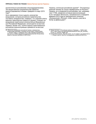 14	 ATLANTIC COUNCIL
ПРЯЧАСЬ У ВСЕХ НА ГЛАЗАХ: Война Путина против Украины
исключительно российскими спецподразделениями.
Эти вещественные доказательства публично
демонстрировались в Киеве с февраля по март 2015
года40
.
Хотя невозможно точно оценить количество
вооружения, которое российское правительство
поставило сепаратистам, очевидно, что широкий спектр
военных транспортных средств и оружия, стоящего на
вооружении практически исключительно Воруженных
сил Российской Федерации, используется на востоке
Украины. Более того, тысячи хорошо подготовленных
российских военнослужащих сражаются на востоке
40  «Военное вооружение российской армии, захваченное
украинскими войсками, показано на выставке «Новый Киев»
— Ukraine Today, 21 февраля 2015, http://uatoday.tv/politics/rus-
sian-army-s-military-equipment-captured-byukrainian-forces-show-
cased-in-new-kyiv-exhibition-410910.html.
Украины, используя российское оружие41
. Эти единицы
военной техники не только переброшены из России в
Украину, но и управляются россиянами, как, например,
танк Т-72Б, управляли которым военнослужащие
5-ого танкового батальона, направленного в середине
февраля 2015 года из приграничного полигона
«Кузьминский» (Россия), чтобы принять участие в
битве за Дебальцево42
.
41  Игорь Сутягин: «Российские войска в Украине» — RUSI, март
2015, https://www.rusi.org/downloads/assets/201503_BP_Russian_
Forces_in_Ukraine_FINAL.pdf.
42  Елена Костюченко: «Мы все знали, на что идем и что может быть»
— «Новая газета» http://en.novayagazeta.ru/politics/67620.html.
 