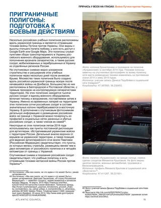 ATLANTIC COUNCIL	 15
ПРЯЧАСЬ У ВСЕХ НА ГЛАЗАХ: Война Путина против Украины
ПРИГРАНИЧНЫЕ
ПОЛИГОНЫ:
ПОДГОТОВКА К
БОЕВЫМ ДЕЙСТВИЯМ
Несколько российских учебных полигонов расположены
вдоль украинской границы и являются отправными
точками войны Путина против Украины. Они видны с
высоты птичьего полета любому, у кого есть доступ к
Google Earth или Google Maps. Эти полигоны служат
пунктами сбора транспортируемого в Украину рос-
сийского военного оборудования, используемого для
пополнения арсенала сепаратистов, а также русских
солдат, мобилизованных и переброшенных в Украину
из отдалённых регионов России.
На спутниковых снимках видно ускоренное
строительство и расширение этих учебных
полигонов через несколько дней после аннексии
Крыма. Множество таких полигонов было создано
вдоль российско-украинской границы вскоре после
начавшейся войны на Донбассе. Большинство из них
расположены в Белгородской и Ростовской областях, с
прямым проходом на контролируемую сепаратистами
территорию. На этих полигонах находятся тысячи
русских солдат и единиц военного оборудования,
включая технику и вооружение, поставляемое затем в
Украину. Именно из временных лагерей на территории
этих полигонов сотни российских солдат в составе
значительных колонн перебрасываются в восточную
Украину. В дополнение к спутниковым фотоснимкам
детальную информацию о размещении российских
войск на границе с Украиной можно почерпнуть из
профилей в социальных сетях раненных и убитых
российских солдат, а также членов их семей43
.
Некоторые из этих полигонов летом 2014 года
использовались как пункты постоянной дислокации
для артиллерии, обстреливавшей украинские войска
с территории России. Детальный анализ воронок от
взрывов на украинской территории, а также позиций
для ведения артиллерийского огня возле Павловки
(Российская Федерация) свидетельствует, что пункты,
из которых велась стрельба, размещены менее чем в
двух километрах от российского полигона и в четырёх
километрах от границы с Украиной.
Спутниковые снимки и показания российских солдат
свидетельствуют, что учебные полигоны и есть
отправными точками негласной войны России против
Украины44
.
43  Костюченко: «Мы все знали, на что идем и что может быть», ранее
цитированное.
44  Костюченко: «Мы все знали, на что идем и что может быть»,
ранее цитированное. Дмитрий Пашинский, «Я служу Российской
Федерации!» — заявляют солдаты, задействованные в аннексии
Крыма» Медуза, 16 марта, 2015 https://meduza.io/en/fea-
ture/2015/03/16/i-serve-the-russian-federation; Телеканал Дождь,
http://tvrain.ru/articles/spch_poprosil_minoborony_proverit_zhalo-
by_kontraktnikov_na_ustnyj_prikaz_o_komandirovke_k_ukrainskoj_
granitse-381929/; Джейн Псаки, Госдепартамент США, ежеднев-
ный пресс-брифинг, 20 июня 2014, http://www.state.gov/r/pa/prs/
dpb/2014/06/228103.htm#UKRAINE.
Фото: колонна бронетехники и грузовиков на полигоне
«Кузьминский» в сентябре 2014 года. Похожие колонны
заметны на спутниковых фотографиях по всему полигону,
хотя места размещения техники изменялись на протяжении
осени 2014 и зимы 2015 годов.
Источник: учетная запись Дениса Порублёва в социальной
сети Instagram45
.
Координаты: 47.387850, 39.230453.
Фото: полигон «Кузьминский» на заходе солнца, снимок
сделан солдатом Михаилом Крыловым. На фото видны
десятки палаток, военных автомобилей, грузовиков и
бензозаправщиков.
Источник: профиль Михаила Крылова в социальной сети
«Вконтакте»46
.
Координаты: 47.411287, 39.231931.
45  Фото с учетной записи Дениса Порублёва в социальной сети Insta-
gram.
46  Вконтакте http://vk.com/id292076054?z=pho-
to292076054_356325104%2Fphotos292076054 (архивная копия:
https://archive.is/bvOKd).
 