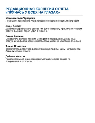 РЕДАКЦИОННАЯ КОЛЛЕГИЯ ОТЧЕТА
«ПРЯЧАСЬ У ВСЕХ НА ГЛАЗАХ»
Максимильян Чуперски
Помощник президента Атлантического совета по особым вопросам
Джон Хёрбст
Директор Евразийского центра им. Дину Патрисиу при Атлантическом
совете, Бывший посол США в Украине
Элиот Хиггинс
Основатель онлайн-проекта Bellingcat и приглашенный научный
сотрудник кафедры военных исследований Кингс-колледжа (Лондон)
Алина Полякова
Заместитель директора Евразийского центра им. Дину Патрисиу при
Атлантическом совете
Деймон Уилсон
Исполнительный вице-президент Атлантического совета по
программам и стратегии
 