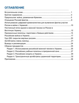 ОГЛАВЛЕНИЕ
Вступительное слово...............................................................................................	1
Краткое содержание.................................................................................................	3
Предпосылки: война, развязанная Кремлем..........................................................	5
Отрицание Россией фактов......................................................................................9
Использование цифровой криминалистики для выявления фактов участия
России в войне с Украиной.......................................................................................10
Постоянный поток оружия и военной техники из России в
Восточную Украину....................................................................................................12
Приграничные полигоны: подготовка к боевым действиям...................................15
Российские войска в Украине...................................................................................17
Груз 200: сокрытие мертвых россиян......................................................................	20
Артобстрелы сквозь границу.....................................................................................21
Выводы и рекомендации..........................................................................................	24
Сборник прецедентов...............................................................................................	25
Раздел 1. Использование российской военной техники в Украине..................	25
Раздел 2. Российские учебные полигоны в приграничной зоне.......................	27
Раздел 3. Российские солдаты в Украине.......................................................... 29
Раздел 4. Трансграничные артобстрелы украинской территории.....................32
Приложение...............................................................................................................	36
 