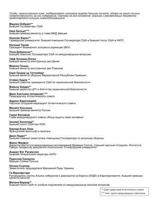 Особы, перечисленные ниже, поддерживают итоговые выводы данного отчета, однако не несут личной
ответственности за его содержание, поэтому не все положения анализа и рекомендаций документа
представляют позицию нижеподписавшихся.
Мадлен Олбрайт**
Бывший Госсекретарь США
Карл Бильдт**^
Бывший премьер-министр и глава МИД Швеции
Николас Бернс**
Гарвардский университет, бывший помощник Госсекретаря США и бывший посол США в НАТО
Евгений Чолий
Президент Всемирного конгресса украинцев (ВКУ)
Пола Добрянски**
Бывший помочник Госсекретаря США по международным вопросам
Уфф Эллеман-Енсен
Бывший министр иностранных дел Дании
Мирсеа Геоана
Бывший министр иностранных дел Румынии
Карл-Теодор цу Геттенберг
Бывший министр обороны Федеративной Республики Германия
Стивен Хадли **
Бывший советник президента США по национальной безопасности
Майкла Хейден**
Бывший директор ЦРУ и Агентства национальной безопасности
Джон Хантсман (младший) **^
Председатель Атлантического совета
Адриан Каратницкий
Научный сотрудник-нерезидент Атлантического совета
Михаил Касьянов
Бывший премьер-министр России
Гарри Каспаров
Глава международного совета «Фонд защиты прав человека»
Залмай Халилзад**
Бывший посол США при ООН
Бернар-Анри Леви
Французский философ и писатель
Джан Лодал**
Бывший главный заместитель помощника Госсекретаря по вопросам обороны
Майкл Макфол
Директор Института международных исследований Фримана Спогли, старший научный сотрудник Института
Гувера, профессор факультета политологии, Стэнфордский университет
Андерс Фог Расмуссен
Бывший Генеральный секретарь НАТО
Радослав Сикорски
Маршал Сейма Польши
Оксана Сыроед
Заместитель председателя Верховной Рады Украины
Ги Верхо́ фстадт
Руководитель группы Альянс либералов и демократов за Европу (АЛДЕ) в Европарламенте, бывший премьер-
министр Бельгии
Мелани Вервир**
Бывший посол США по особым поручениям по международным женским вопросам
** Совет директоров Атлантического совета
**^ Член группы международных советников
 
