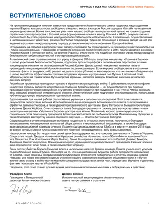 ATLANTIC COUNCIL	 1
ПРЯЧАСЬ У ВСЕХ НА ГЛАЗАХ: Война Путина против Украины
ВСТУПИТЕЛЬНОЕ СЛОВО
На протяжении двадцати пяти лет известные представители Атлантического совета трудились над созданием
картины Европы как целостного, свободного и мирного места, в котором Россия ощущала бы себя полноценным
мирным участником. Более того, многие участники нашего сообщества видели своей целью не только создание
стратегического партнерства с Россией, но и формирование альянса между Россией и НАТО, результатом чего
должно было бы стать укрепление международной стабильности и безопасности. К сожалению, осуществляемые
в настоящий момент действия Президента России Владимира Путина по отношению к Украине сводят на нет это
видение и угрожают международному порядку, установленному после окончания Холодной войны.
Оглядываясь на события в ретроспективе: Западу следовало бы отреагировать на чрезмерную настойчивость г-на
Путина намного раньше. Независимо от момента осознания такой потребности: в 2014, после захвата и аннексии
Россией Крыма и негласной войны на востоке Украины, стало ясно, что подобная ключевая угроза международной
безопасности требует решительной и исчерпывающей реакции.
Атлантический совет отреагировал на эту угрозу в феврале 2014 года, запустив инициативу «Украина в Европе»
с целью укрепления безопасности Украины, поддержки процесса реформ и экономических перспектив, а также
концентрации внимания на оккупированном Россией Крыме. Целью данной инициативы является также и
противодействие развернутой Москвой кампании по дезинформации. Если мировое сообщество не в состоянии
отличить факты от выдумок, либо решает не делать этого публично — маловероятно, что оно сможет объединиться
с целью выработки эффективной стратегии поддержки Украины и устрашения г-на Путина. Настоящий отчет,
«Прячась у всех на глазах: война Путина против Украины», является вкладом Совета во внесение ясности по
данному вопросу.
Российская пропаганда преподносит кризис в Украине как гражданскую войну. В действительности же конфликт
на востоке Украины является искусственно созданной Кремлем войной — он осуществляется при помощи
произведенного в России вооружения, с участием русских солдат и при поддержке г-на Путина. Чтобы раскрыть
весь масштаб российской интервенции в Украине, Атлантический совет подготовил это исследование, использовав
публично доступную информацию и тщательный анализ.
Вдохновением для нашей работы стали смелые украинцы и дипломаты с передовой. Этот отчет является
результатом лидерства и видения Исполнительного вице-президента Атлантического совета по программам и
стратегии Деймона Уилсона, а также Директора Евразийского центра им. Дину Патрисиу и бывшего посла США
в Украине Джона Хёрбста. Отчет появился также благодаря преданности своему делу и упорству заместителя
директора инициативы «Украина в Европе» доктора наук Алины Поляковой, хорошо ориентирующемуся в
социальных сетях помощнику президента Атлантического совета по особым вопросам Максимильяну Чуперски, а
также благодаря мастерству нашего основного партнера — Элиота Хиггинса из Bellingcat.
Содержащаяся в отчете информация основана на данных из открытых источников, полученных благодаря
использованию инновационных технологий сбора данных и геолокационной информации, а также благодаря
визитам редакционной команды отчета в Украину под руководством посла Хёрбста в марте — апреле 2015 года,
во время которых Макс и Алина среди прочего посетили непосредственно зону боевых действий.
Наши усилия никогда бы не достигли своей цели без поддержки тех, кто помогает деятельности Совета в Украине.
Среди этих людей: Джордж Чопивский и Фундация семейства Чопивских, посол Жюли Финли, компания Fron-
tera Resources, Йэн Игнатович и Марта Вайтер, Линна Кошарная и компания Horizon Capital, Джеймс Тимирти,
Фундация Смита Ричардсона, Всемирный конгресс украинцев под руководством его президента Евгения Чолия и
вице-президента Пола Грода, а также семейство Патрициу.
Лишь после убийства Бориса Немцова всего в нескольких шагах от Кремля команда Совета узнала о его усилиях
по разоблачению войны Путина. Несмотря на то, что инициированная Борисом работа проводится независимо
от Совета, наши команды скоординировали публикацию этого отчета параллельно с отчетом команды Бориса
Немцова уже после его смерти с целью усиления нашего совместного сообщения общественности: г-н Путин
вовлек свою страну в войну против мирного соседнего государства и затем лгал, отрицая это. Изучайте и делитесь
фактами используя хештег #PutinAtWar.
Надеемся, этот отчет станет для вас ярким, наполненным полезными мыслями и побуждающим к действию.
Фредерик Кемпе
Президент и Генеральный
директор Атлантического совета
Деймон Уилсон
Исполнительный вице-президент Атлантического
совета по программам и стратегии
 