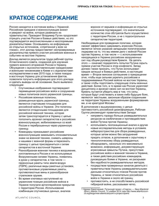 ATLANTIC COUNCIL	 3
ПРЯЧАСЬ У ВСЕХ НА ГЛАЗАХ: Война Путина против Украины
КРАТКОЕ СОДЕРЖАНИЕ
Россия находится в состоянии войны с Украиной.
Российские граждане и военнослужащие воюют
и умирают на войне, которую развязало их
правительство. Президент Владимир Путин продолжает
отрицать участие России в боевых действиях, но это
подтверждается многочисленными и неоспоримыми
доказательствами. Основываясь на информации
из открытых источников, «спрятанной у всех на
глазах», этот доклад предоставляет неопровержимые
доказательства прямого участия российских военных в
событиях на востоке Украины.
Доклад является результатом труда рабочей группы
Атлантического совета, созданной для изучения
прямого военного вторжения России в Украину.
Обсуждения с высокопоставленными гражданскими
и военными чиновниками в Киеве и с журналистами-
исследователями в мае 2015 года, а также поездка
в восточную Украину для установления фактов,
позволили получить информацию для этого доклада
и сделать выводы на её основании. Было выявлено
следующее:
•	 Спутниковые изображения подтверждают
перемещения российских войск и сооружение
новых полигонов около украинской границы.
•	 Российские военные полигоны,
размещенные вдоль украинской границы,
являются стартовыми площадками для
российской войны в Украине. Эти полигоны
являются отладочными площадками для
российской военной техники, которая
затем транспортируется в Украину с целью
пополнить арсенал сепаратистов и российских
военнослужащих, мобилизованных со всей
России и переброшенных через украинскую
границу.
•	 Командиры приказывают российским
военнослужащим замазывать опознавательные
знаки на военной технике, снимать шевроны
и нашивки с военной формы и пересекать
границу с целью присоединиться к силам
сепаратистов в восточной Украине.
•	 Разнообразная военная техника и вооружение,
изготовленные в России и не используемые
Вооруженными силами Украины, появились
в руках у сепаратистов, в том числе —
переносные ракеты типа земля-воздух
(ПЗРК), различные виды ракетных установок,
противотанковые управляемые ракеты,
противопехотные мины и разнообразное
стрелковое оружие.
•	 Во время ключевых наступлений на
украинские позиции российские войска в
Украине получали артиллерийское прикрытие
с территории России. Использование
комбинации спутниковых данных, анализа
воронок от взрывов и информации из отрытых
источников подтверждает, что значительное
количество этих обстрелов было осуществлено
с территории России, а не с подконтрольных
сепаратистам территорий.
Необходимым для проведения политики, которая
сможет эффективно сдерживать агрессию России,
является четкое указание западными политическими
лидерами на то, что мы имеем дело с войной России
против Украины, в том числе — с использованием
находящихся в Украине российских вооруженных
сил под общим руководством Кремля. Не делать
этого — означает подкреплять попытки Путина скрыть
прямое участие России в этом конфликте. Запад
должен также признать, что Путин использовал
каждое затишье в боевых действиях, в настоящее
время — Второе минское соглашение о прекращении
огня, чтобы еще сильнее укрепить российские и
поддерживаемые Россией войска на востоке Украины,
а также чтобы подготовить следующие этапы военных
действий. Более того, в то время как Россия укрепляет
дисциплину и арсенал своих сил на востоке Украины,
Кремль пытается убедить мир в том, что силы,
которые будут участвовать в каких-либо будущих боях,
являются местными, законным образом созданными
на территории Украины вооруженными формирования-
ми, а не креатурой Москвы1
.
В дополнение к вышеуказанному, с целью
противостоять российской дезинформации, Рабочая
Группа рекомендует правительствам Запада:
•	 направить гораздо больше разведывательных
ресурсов на изобличение и противодействие
войне Путина против Украины;
•	 использовать геолокационный анализ и другие
новые исследовательские методы в условиях
киберпространства для сбора разведданных,
которые затем можно без затруднений
придать огласке, в дополнение к скрытному и
технологическому сбору разведданных;
•	 обнародовать, насколько это максимально
возможно, информацию, документирующую
агрессивные замыслы Путина, присутствие
российских войск и военной техники в Украине,
а также действия российских командиров,
руководящих боями в Украине, не раскрывая
без надобности разведывательных методов;
•	 посредством проверенных каналов делиться с
правительством Украины разведывательными
данными относительно планов России против
Украины, а также относительно российских
войск в Украине и около её границ;
•	 противостоять, а не способствовать российской
гибридной войне, рассказывая четко,
1  Адриан Каратницкий, Путинский проект «Спарта» — New Atlanticist
(блог), Atlantic Council, 12 ноября 2014 года http://www.atlanticcoun-
cil.org/blogs/new-atlanticist/putin-s-project-sparta.
 