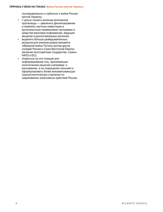 4	 ATLANTIC COUNCIL
ПРЯЧАСЬ У ВСЕХ НА ГЛАЗАХ: Война Путина против Украины
последовательно и публично о войне России
против Украины;
•	 с целью снизить влияние московской
пропаганды — увеличить финансирование
и привлечь частные инвестиции в
русскоязычные независимые программы и
средства массовой информации, ведущие
вещание в русскоговорящих регионах;
•	 выделить больше разведывательных
ресурсов для анализа разрастающейся
гибридной войны Путина против других
соседей России и стран Восточной Европы
(включая постсоветские государства, страны
НАТО и ЕС);
•	 опираться на эти позиции для
информирования лиц, принимающих
политические решения (например: о
расширении, а не сокращении санкций) и
сформулировать более всеохватывающую
трансатлантическую стратегию по
сдерживанию агрессивных действий России.
 