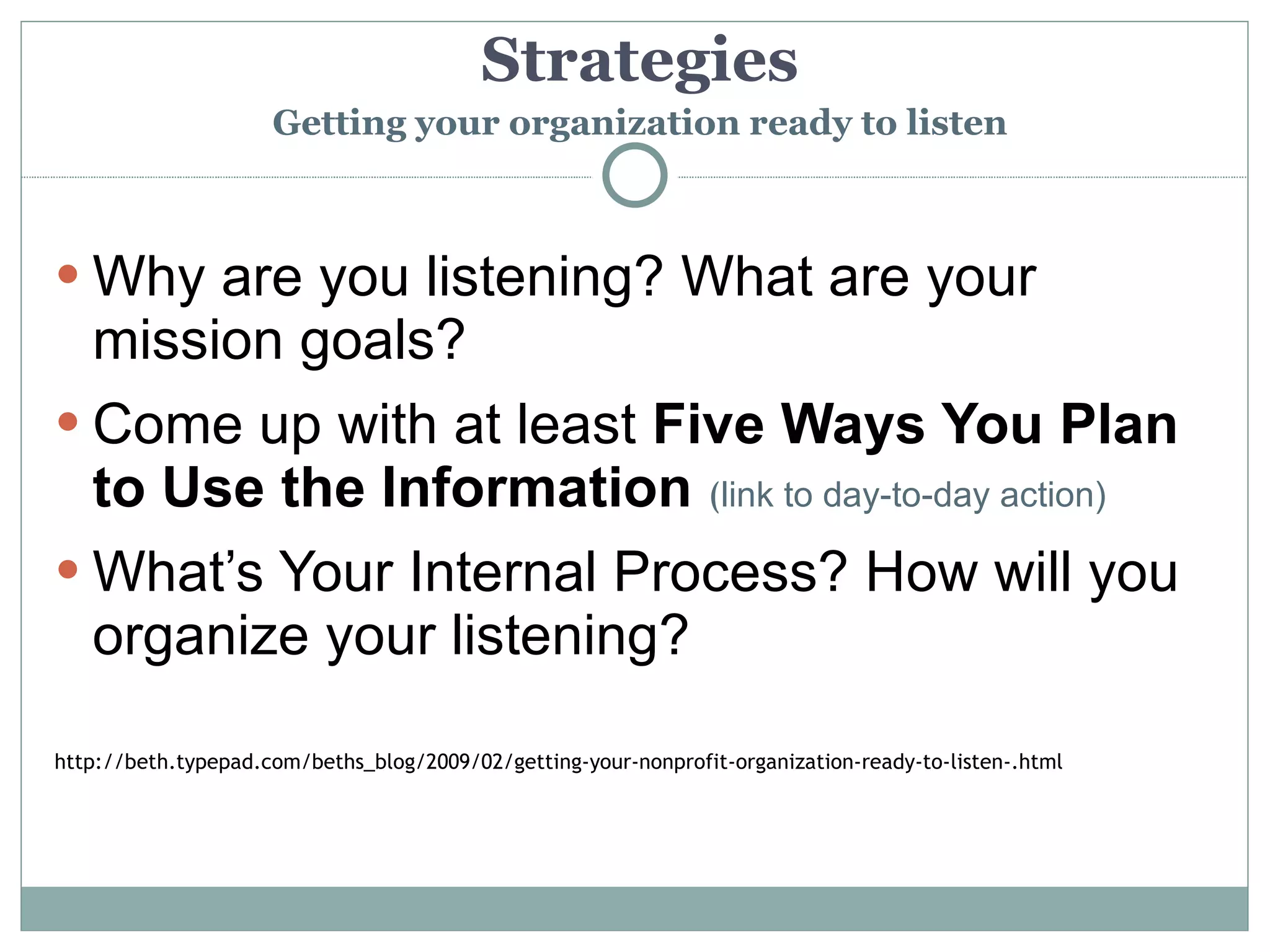 Strategies
                     Getting your organization ready to listen



 Why are you listening? What are your
  mission goals?
 Come up with at least Five Ways You Plan
  to Use the Information (link to day-to-day action)
 What’s Your Internal Process? How will you
  organize your listening?

http://beth.typepad.com/beths_blog/2009/02/getting-your-nonprofit-organization-ready-to-listen-.html
 