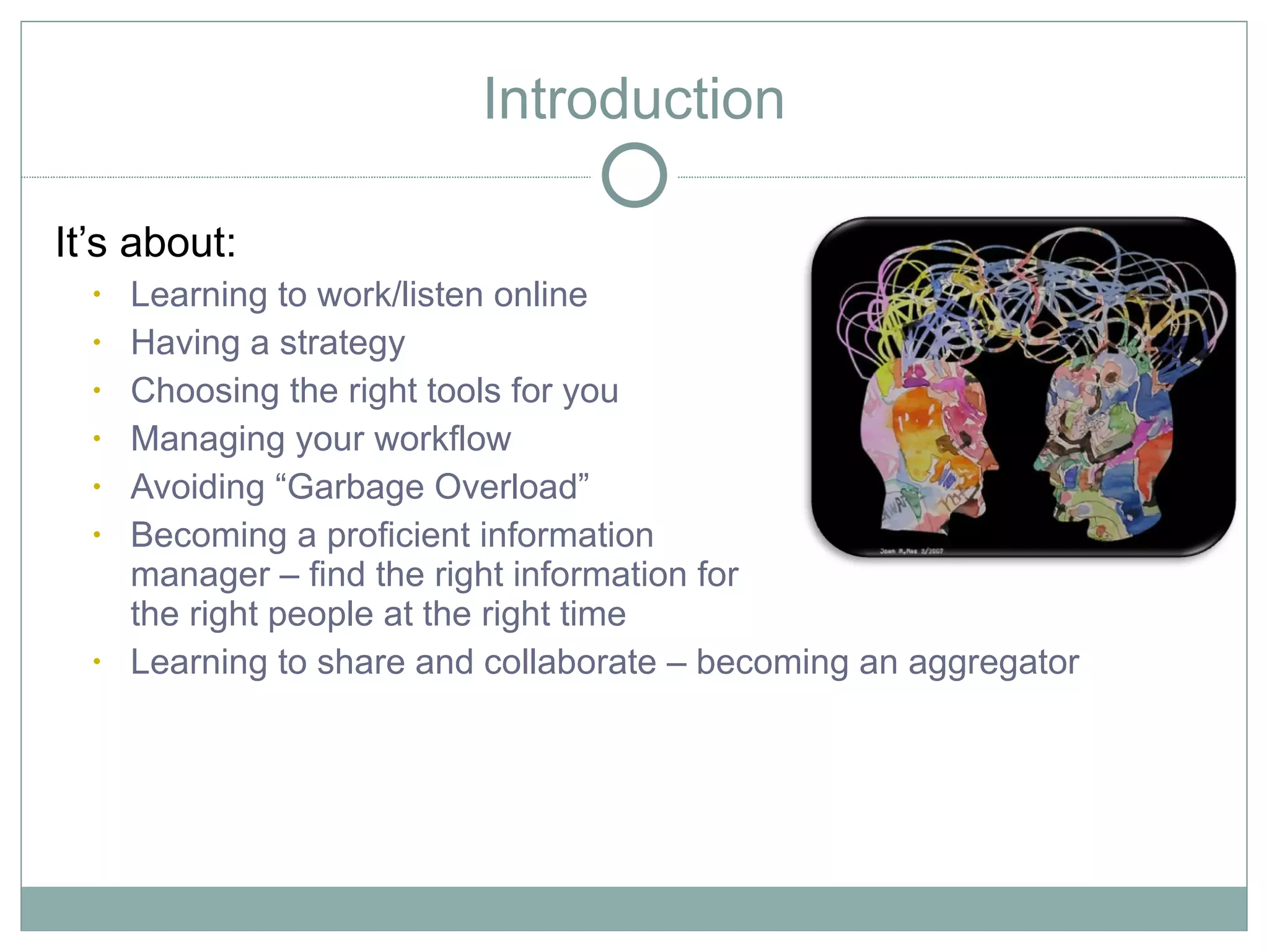 Introduction

It’s about:
  •   Learning to work/listen online
  •   Having a strategy
  •   Choosing the right tools for you
  •   Managing your workflow
  •   Avoiding “Garbage Overload”
  •   Becoming a proficient information
      manager – find the right information for
      the right people at the right time
  •   Learning to share and collaborate – becoming an aggregator
 