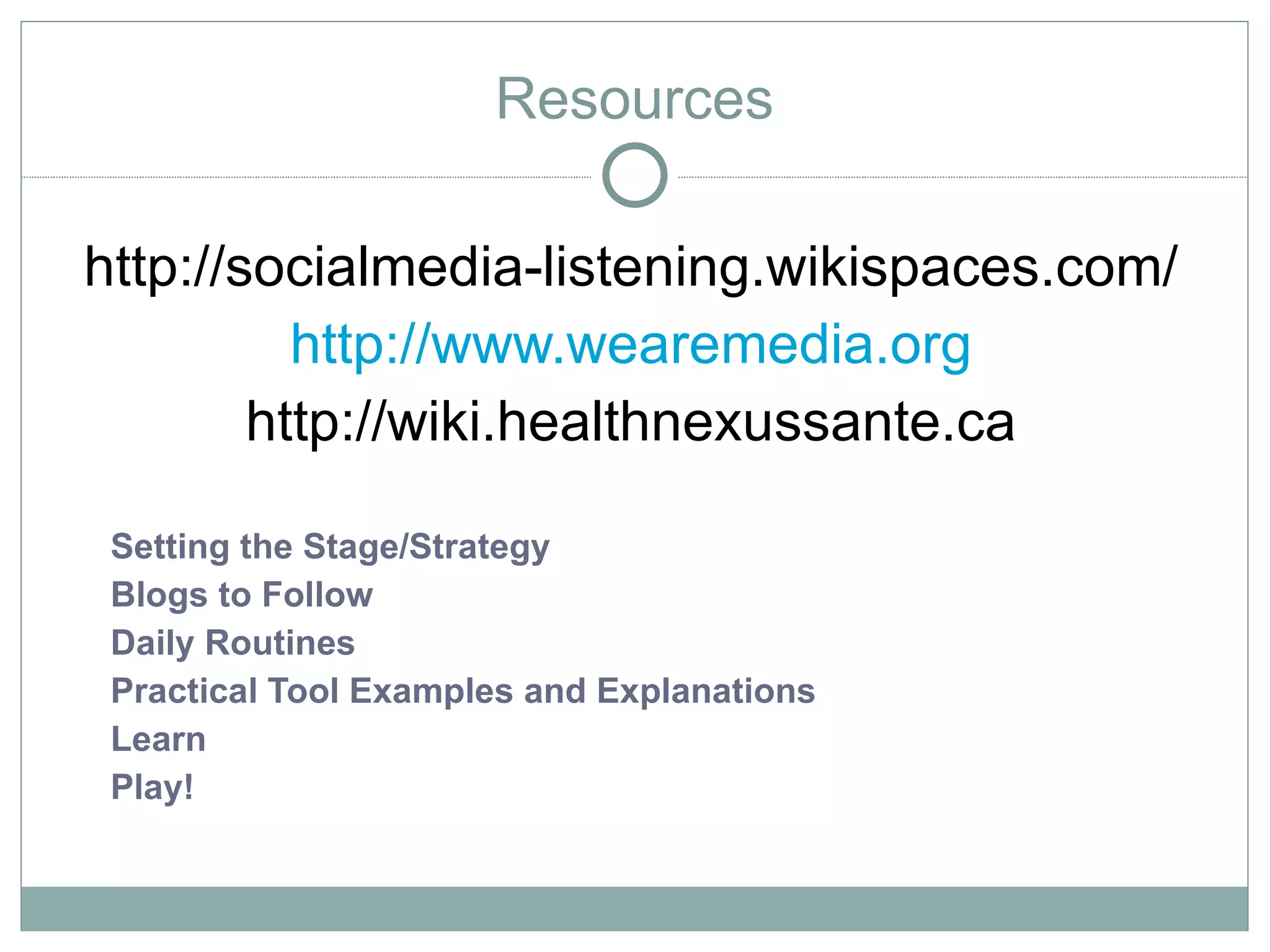 Resources

http://socialmedia-listening.wikispaces.com/
          http://www.wearemedia.org
        http://wiki.healthnexussante.ca

 Setting the Stage/Strategy
 Blogs to Follow
 Daily Routines
 Practical Tool Examples and Explanations
 Learn
 Play!
 