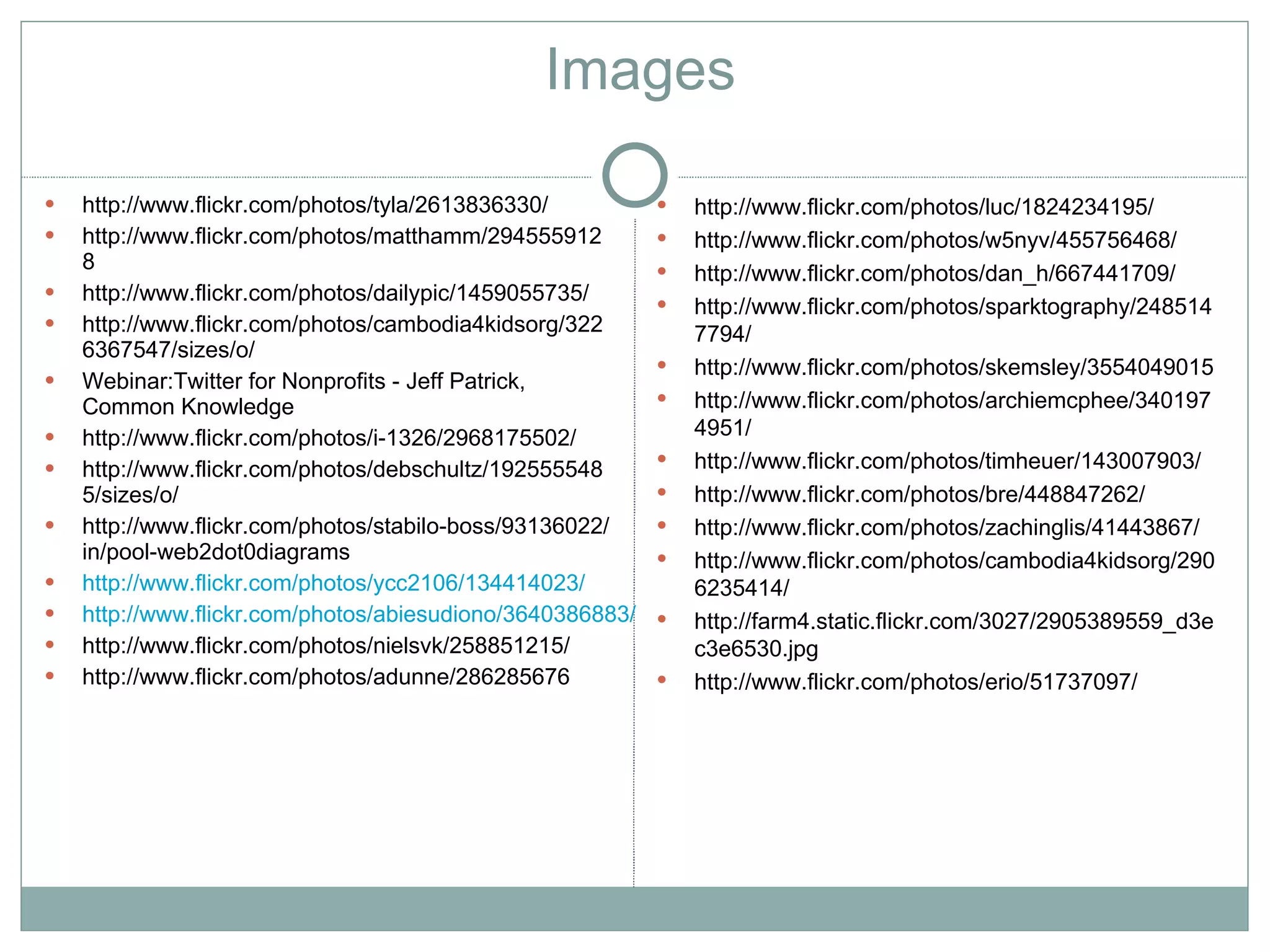 Images

   http://www.flickr.com/photos/tyla/2613836330/             http://www.flickr.com/photos/luc/1824234195/
   http://www.flickr.com/photos/matthamm/294555912           http://www.flickr.com/photos/w5nyv/455756468/
    8                                                         http://www.flickr.com/photos/dan_h/667441709/
   http://www.flickr.com/photos/dailypic/1459055735/         http://www.flickr.com/photos/sparktography/248514
   http://www.flickr.com/photos/cambodia4kidsorg/322          7794/
    6367547/sizes/o/
                                                              http://www.flickr.com/photos/skemsley/3554049015
   Webinar:Twitter for Nonprofits - Jeff Patrick,
    Common Knowledge                                          http://www.flickr.com/photos/archiemcphee/340197
   http://www.flickr.com/photos/i-1326/2968175502/            4951/
   http://www.flickr.com/photos/debschultz/192555548         http://www.flickr.com/photos/timheuer/143007903/
    5/sizes/o/                                                http://www.flickr.com/photos/bre/448847262/
   http://www.flickr.com/photos/stabilo-boss/93136022/       http://www.flickr.com/photos/zachinglis/41443867/
    in/pool-web2dot0diagrams                                  http://www.flickr.com/photos/cambodia4kidsorg/290
   http://www.flickr.com/photos/ycc2106/134414023/            6235414/
   http://www.flickr.com/photos/abiesudiono/3640386883/      http://farm4.static.flickr.com/3027/2905389559_d3e
   http://www.flickr.com/photos/nielsvk/258851215/            c3e6530.jpg
   http://www.flickr.com/photos/adunne/286285676             http://www.flickr.com/photos/erio/51737097/
 