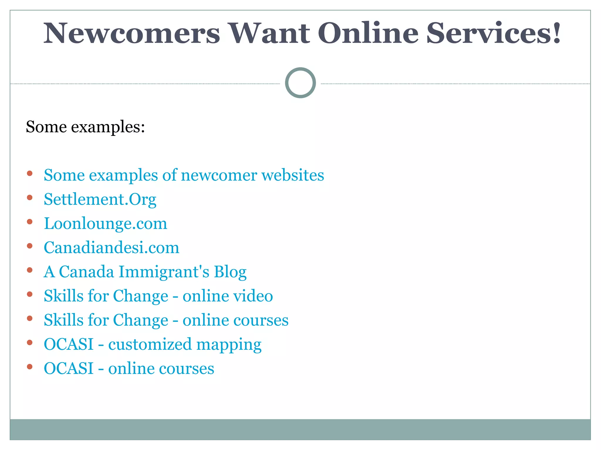 Newcomers Want Online Services!


Some examples:

 Some examples of newcomer websites
 Settlement.Org
 Loonlounge.com
 Canadiandesi.com
 A Canada Immigrant's Blog
 Skills for Change - online video
 Skills for Change - online courses
 OCASI - customized mapping
 OCASI - online courses
 