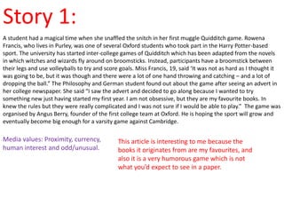 Story 1:
A student had a magical time when she snaffled the snitch in her first muggle Quidditch game. Rowena
Francis, who lives in Purley, was one of several Oxford students who took part in the Harry Potter-based
sport. The university has started inter-college games of Quidditch which has been adapted from the novels
in which witches and wizards fly around on broomsticks. Instead, participants have a broomstick between
their legs and use volleyballs to try and score goals. Miss Francis, 19, said ‘It was not as hard as I thought it
was going to be, but it was though and there were a lot of one hand throwing and catching – and a lot of
dropping the ball.” The Philosophy and German student found out about the game after seeing an advert in
her college newspaper. She said “I saw the advert and decided to go along because I wanted to try
something new just having started my first year. I am not obsessive, but they are my favourite books. In
knew the rules but they were really complicated and I was not sure if I would be able to play.” The game was
organised by Angus Berry, founder of the first college team at Oxford. He is hoping the sport will grow and
eventually become big enough for a varsity game against Cambridge.

Media values: Proximity, currency,            This article is interesting to me because the
human interest and odd/unusual.               books it originates from are my favourites, and
                                              also it is a very humorous game which is not
                                              what you’d expect to see in a paper.
 