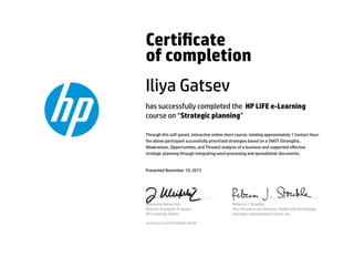 Certicate
of completion
Iliya Gatsev
has successfully completed the HP LIFE e-Learning
course on “Strategic planning”
Through this self-paced, interactive online short course, totaling approximately 1 Contact Hour,
the above participant successfully prioritized strategies based on a SWOT (Strengths,
Weaknesses, Opportunities, and Threats) analysis of a business and supported eﬀective
strategic planning through integrating word processing and spreadsheet documents.
Presented November 10, 2015
Jeannette Weisschuh
Director, Economic Progress
HP Corporate Aﬀairs
Rebecca J. Stoeckle
Vice President and Director, Health and Technology
Education Development Center, Inc.
Certicate serial #1654046-40540
 