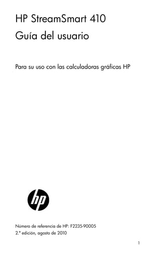 1
HP StreamSmart 410
Guía del usuario
Para su uso con las calculadoras gráficas HP
Número de referencia de HP: F2235-90005
2.ª edición, agosto de 2010
 